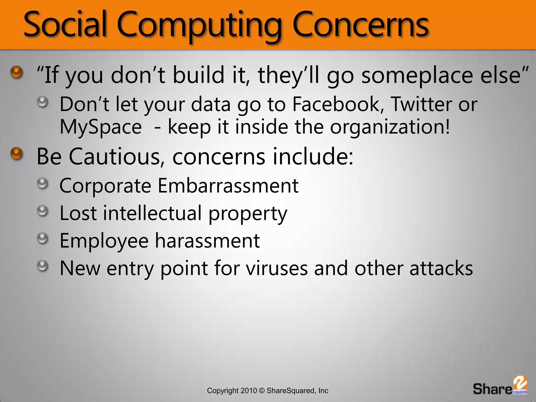 Social Computing Concerns“If you don’t build it, they’ll go someplace else”Don’t let your data go to Facebook, Twitter or MySpace  - keep it inside the organization!Be Cautious, concerns include:Corporate EmbarrassmentLost intellectual propertyEmployee harassmentNew entry point for viruses and other attacks