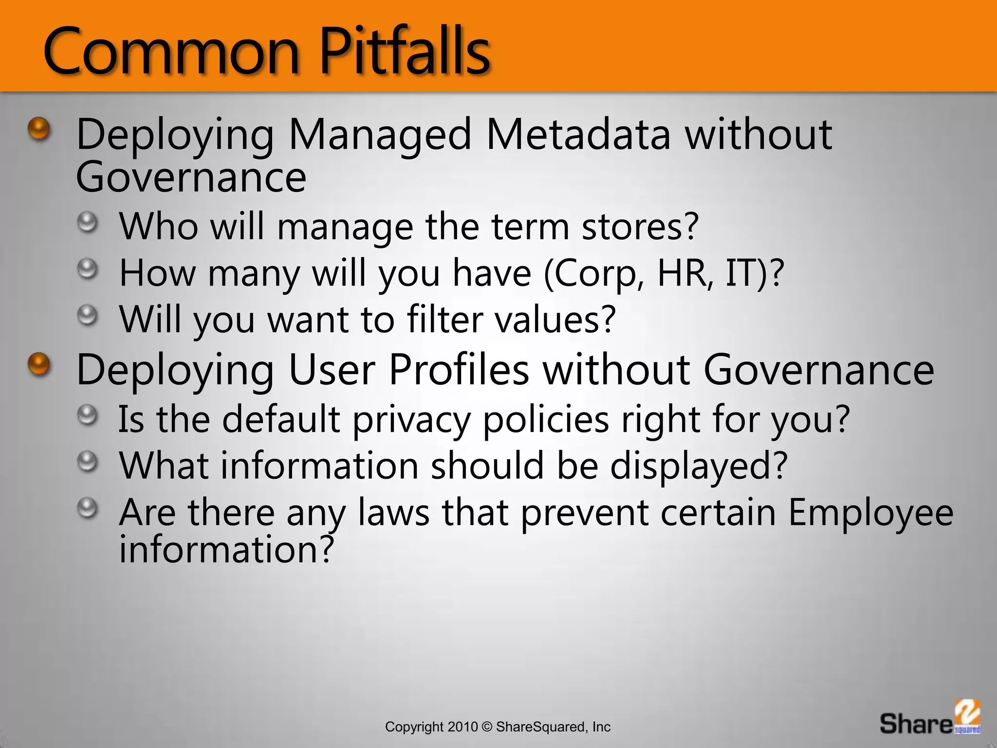 Common PitfallsDeploying Managed Metadata without GovernanceWho will manage the term stores?How many will you have (Corp, HR, IT)?Will you want to filter values?Deploying User Profiles without GovernanceIs the default privacy policies right for you?What information should be displayed?Are there any laws that prevent certain Employee information?