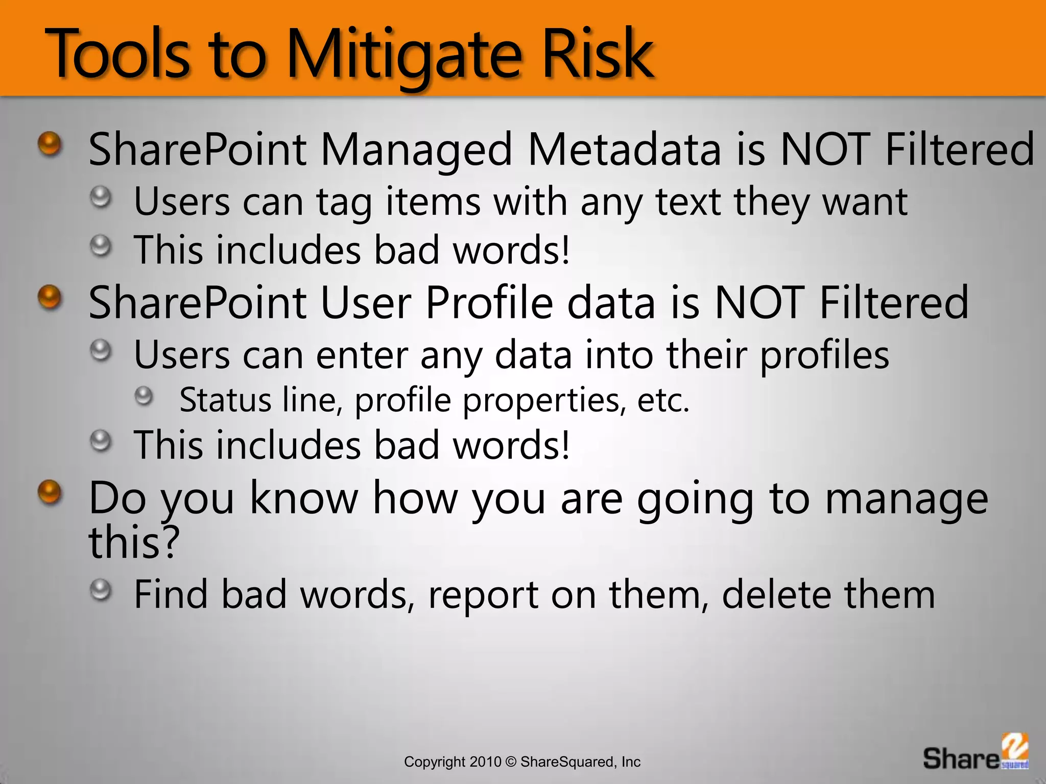 Tools to Mitigate RiskSharePoint Managed Metadata is NOT FilteredUsers can tag items with any text they wantThis includes bad words!SharePoint User Profile data is NOT FilteredUsers can enter any data into their profilesStatus line, profile properties, etc.This includes bad words!Do you know how you are going to manage this?Find bad words, report on them, delete them