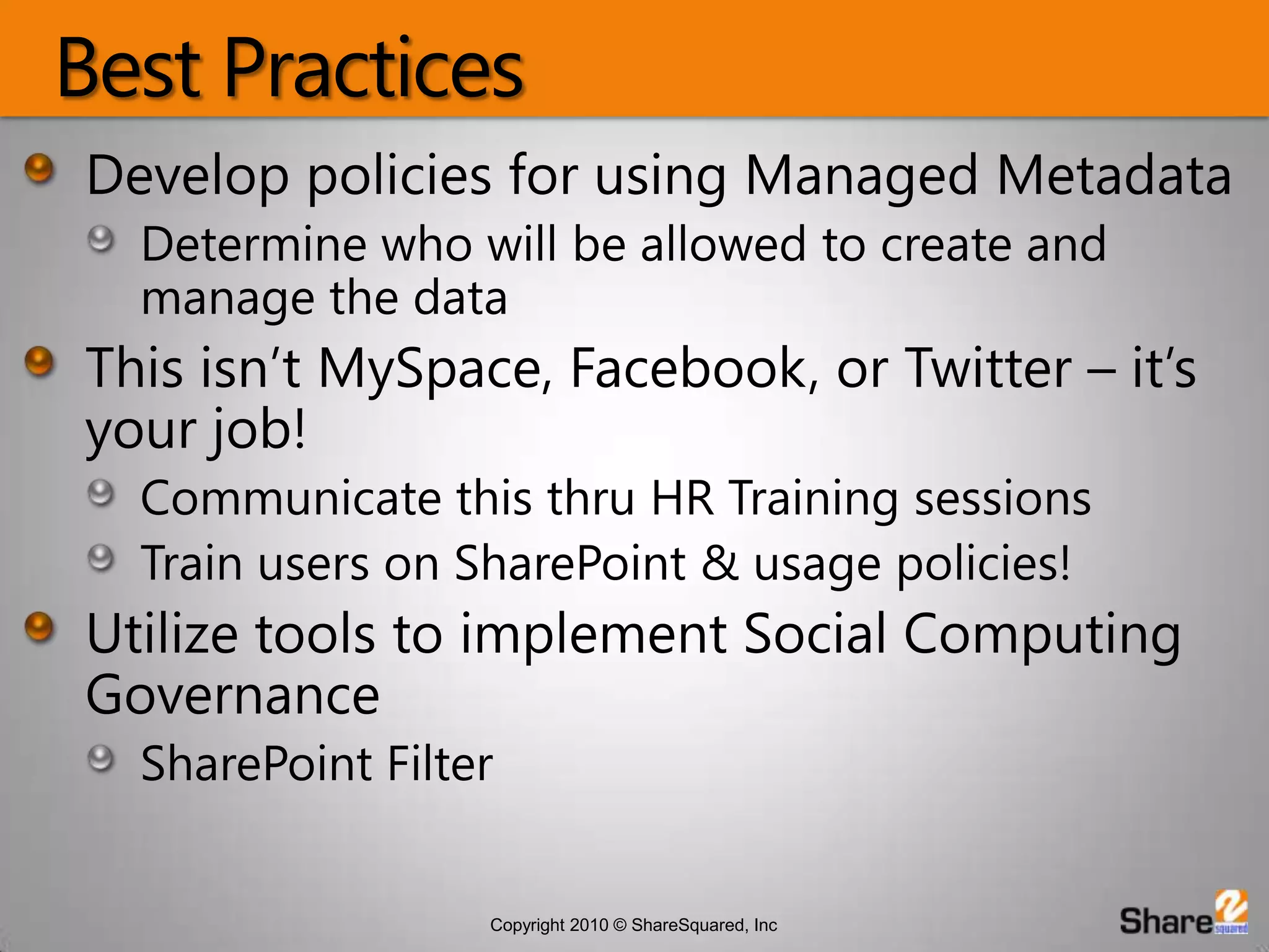 Best PracticesDevelop policies for using Managed MetadataDetermine who will be allowed to create and manage the dataThis isn’t MySpace, Facebook, or Twitter – it’s  your job!Communicate this thru HR Training sessionsTrain users on SharePoint & usage policies!Utilize tools to implement Social Computing GovernanceSharePoint Filter