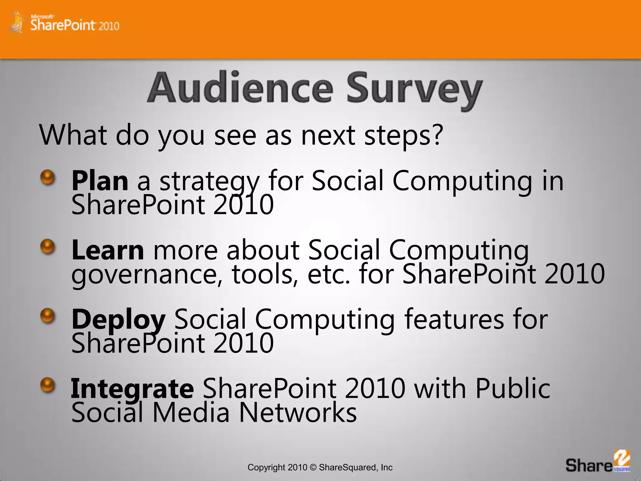 Audience SurveyWhat do you see as next steps?Plan a strategy for Social Computing in SharePoint 2010Learn more about Social Computing governance, tools, etc. for SharePoint 2010Deploy Social Computing features for SharePoint 2010Integrate SharePoint 2010 with Public Social Media Networks
