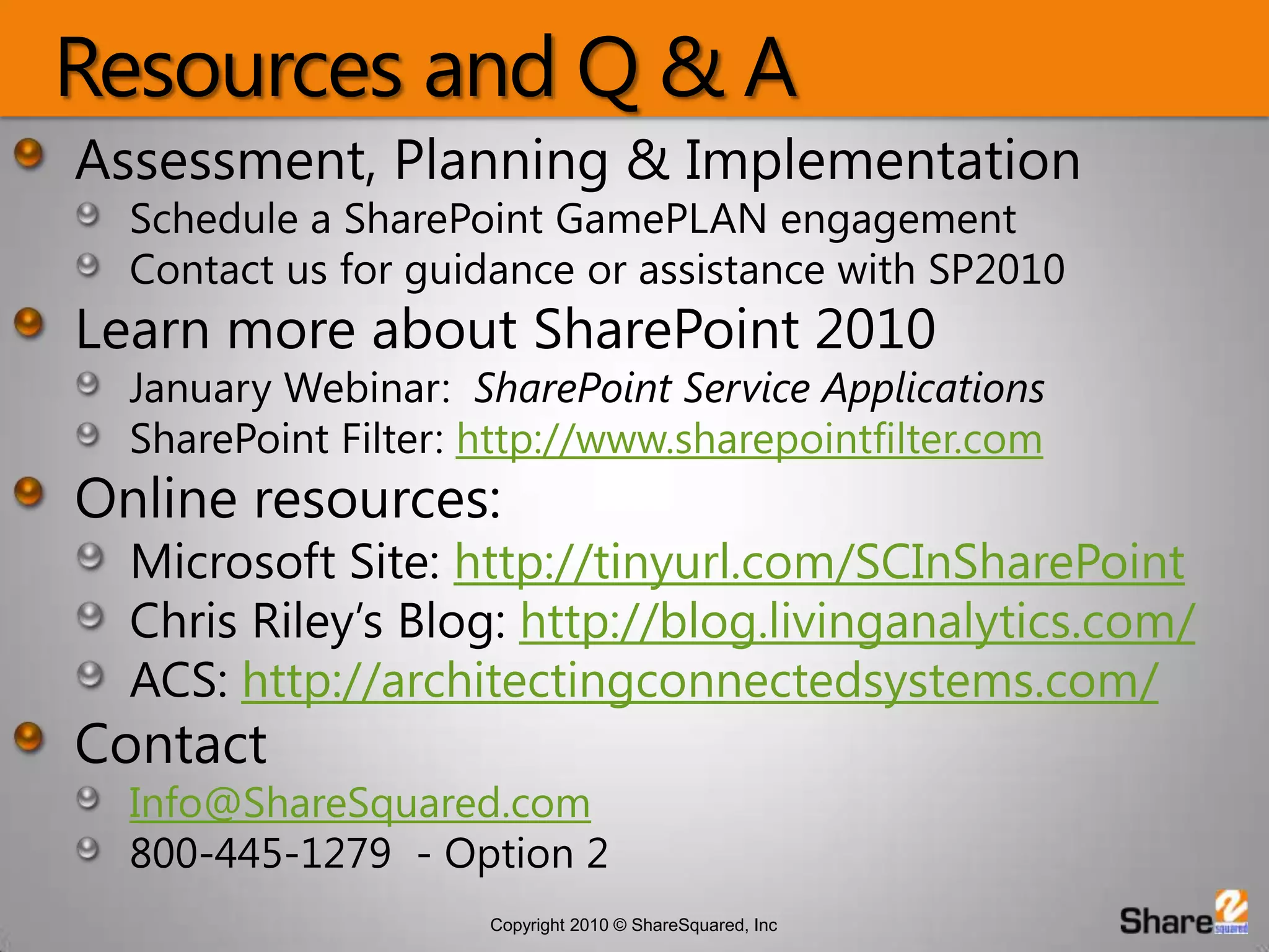 Resources and Q & AAssessment, Planning & ImplementationSchedule a SharePoint GamePLAN engagementContact us for guidance or assistance with SP2010Learn more about SharePoint 2010January Webinar:  SharePoint Service ApplicationsSharePoint Filter: http://www.sharepointfilter.comOnline resources:Microsoft Site: http://tinyurl.com/SCInSharePointChris Riley’s Blog: http://blog.livinganalytics.com/ACS: http://architectingconnectedsystems.com/ContactInfo@ShareSquared.com800-445-1279  - Option 2
