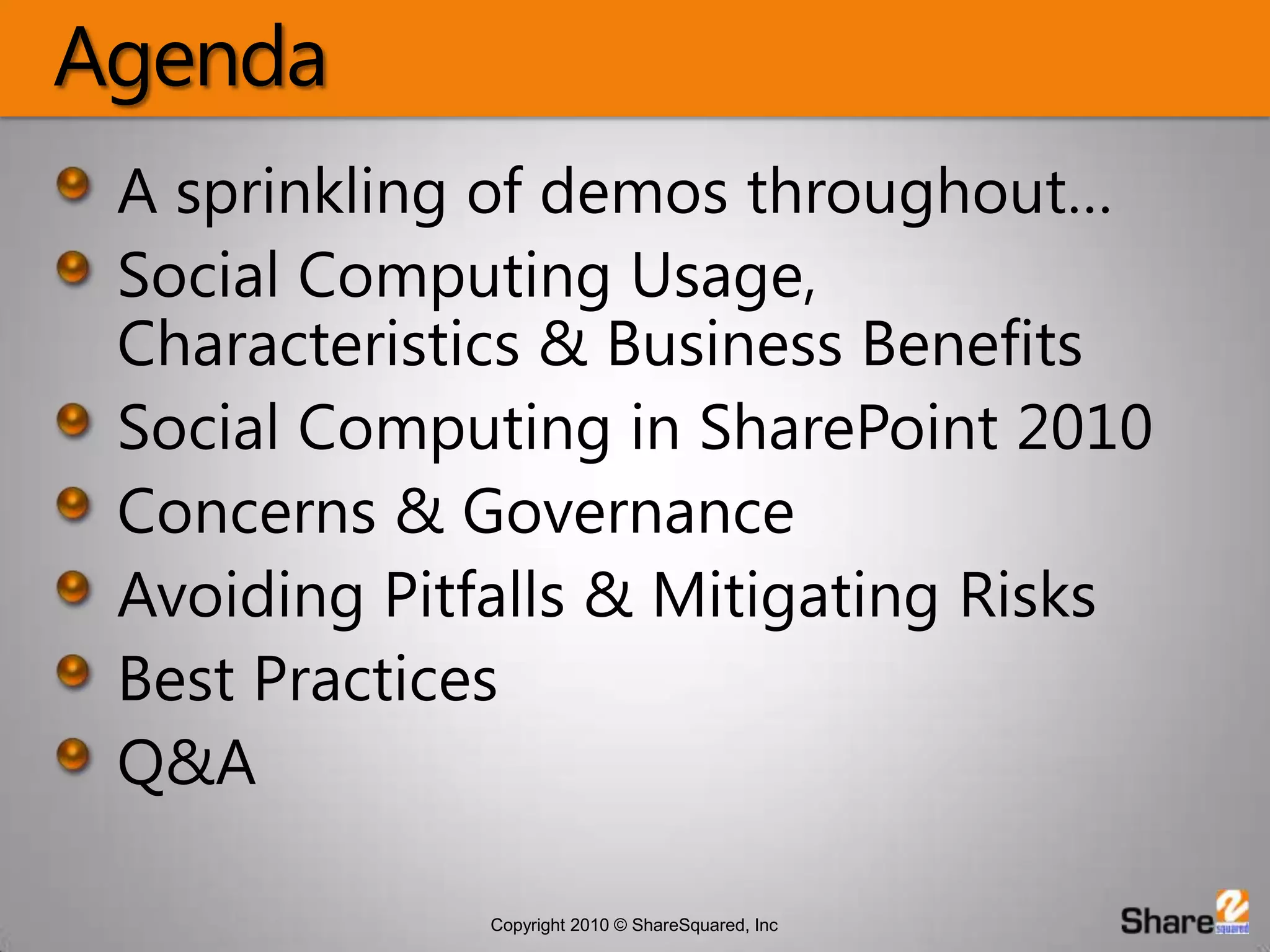 AgendaA sprinkling of demos throughout…Social Computing Usage, Characteristics & Business BenefitsSocial Computing in SharePoint 2010Concerns & Governance Avoiding Pitfalls & Mitigating RisksBest PracticesQ&A
