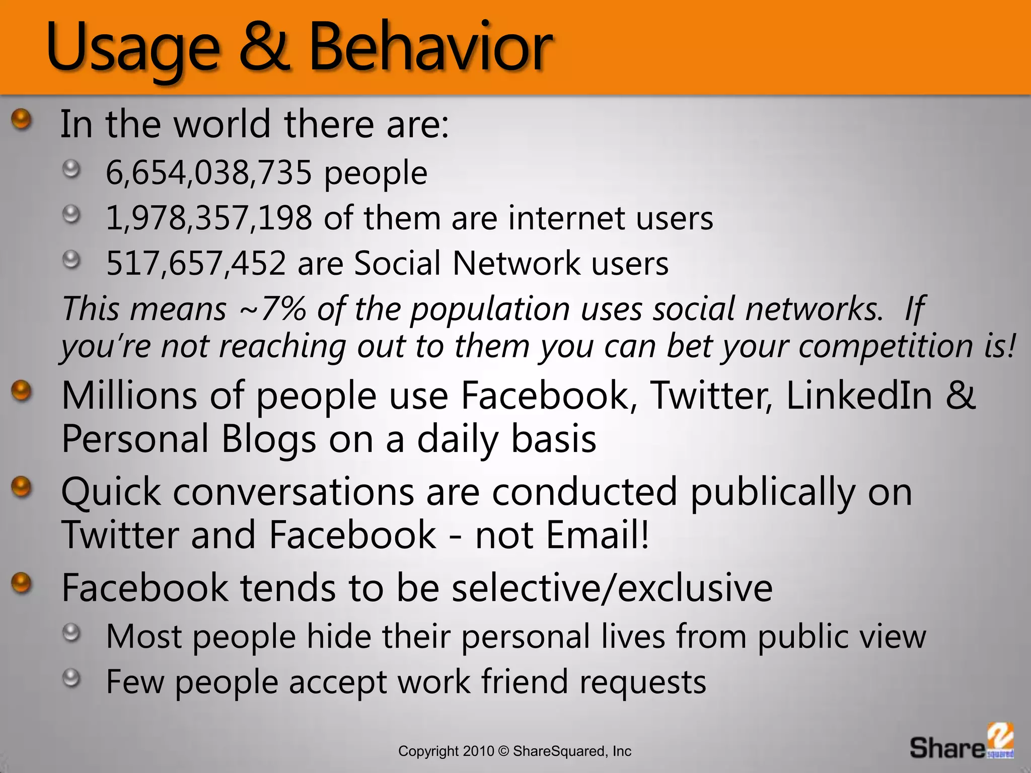 Usage & BehaviorIn the world there are:6,654,038,735 people1,978,357,198 of them are internet users517,657,452 are Social Network usersThis means ~7% of the population uses social networks.  If you’re not reaching out to them you can bet your competition is!Millions of people use Facebook, Twitter, LinkedIn & Personal Blogs on a daily basisQuick conversations are conducted publically on Twitter and Facebook - not Email!Facebook tends to be selective/exclusiveMost people hide their personal lives from public viewFew people accept work friend requests