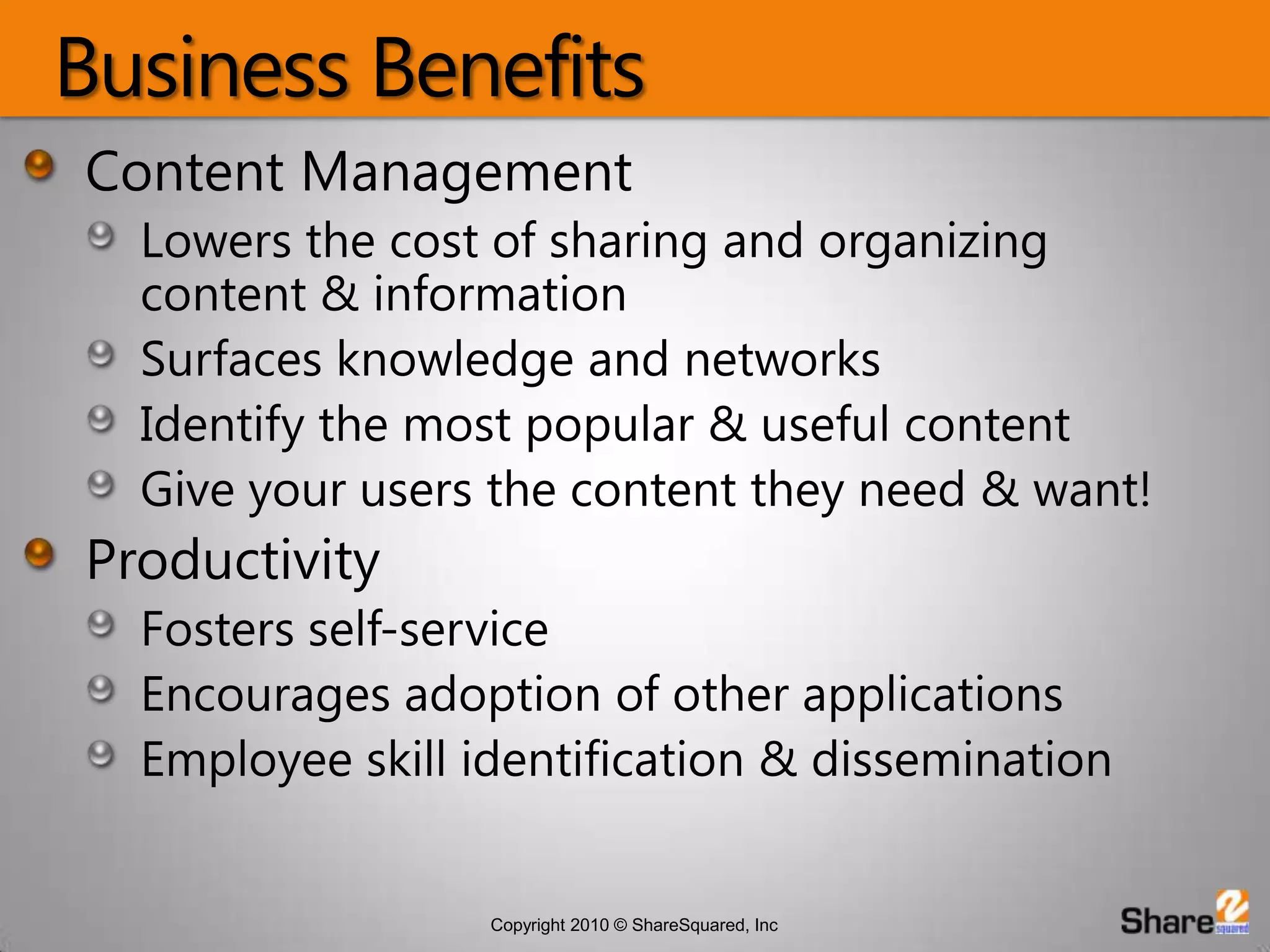 Business BenefitsContent ManagementLowers the cost of sharing and organizing content & informationSurfaces knowledge and networksIdentify the most popular & useful contentGive your users the content they need & want!ProductivityFosters self-serviceEncourages adoption of other applicationsEmployee skill identification & dissemination
