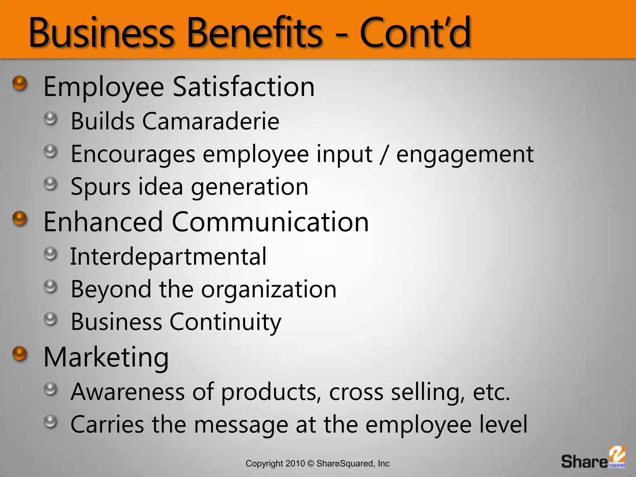 Business Benefits - Cont’dEmployee SatisfactionBuilds CamaraderieEncourages employee input / engagementSpurs idea generationEnhanced CommunicationInterdepartmentalBeyond the organizationBusiness ContinuityMarketingAwareness of products, cross selling, etc.Carries the message at the employee level