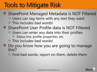 Tools to Mitigate RiskSharePoint Managed Metadata is NOT FilteredUsers can tag items with any text they wantThis includes bad words!SharePoint User Profile data is NOT FilteredUsers can enter any data into their profilesStatus line, profile properties, etc.This includes bad words!Do you know how you are going to manage this?Find bad words, report on them, delete them