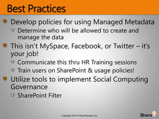 Best PracticesDevelop policies for using Managed MetadataDetermine who will be allowed to create and manage the dataThis isn’t MySpace, Facebook, or Twitter – it’s  your job!Communicate this thru HR Training sessionsTrain users on SharePoint & usage policies!Utilize tools to implement Social Computing GovernanceSharePoint Filter