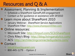 Resources and Q & AAssessment, Planning & ImplementationSchedule a SharePoint GamePLAN engagementContact us for guidance or assistance with SP2010Learn more about SharePoint 2010January Webinar:  SharePoint Service ApplicationsSharePoint Filter: http://www.sharepointfilter.comOnline resources:Microsoft Site: http://tinyurl.com/SCInSharePointChris Riley’s Blog: http://blog.livinganalytics.com/ACS: http://architectingconnectedsystems.com/ContactInfo@ShareSquared.com800-445-1279  - Option 2
