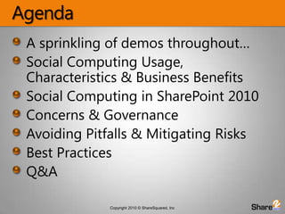 AgendaA sprinkling of demos throughout…Social Computing Usage, Characteristics & Business BenefitsSocial Computing in SharePoint 2010Concerns & Governance Avoiding Pitfalls & Mitigating RisksBest PracticesQ&A
