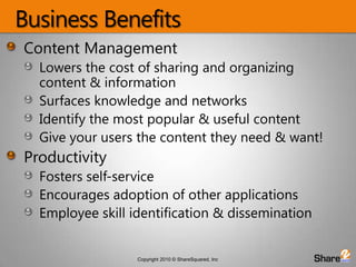 Business BenefitsContent ManagementLowers the cost of sharing and organizing content & informationSurfaces knowledge and networksIdentify the most popular & useful contentGive your users the content they need & want!ProductivityFosters self-serviceEncourages adoption of other applicationsEmployee skill identification & dissemination