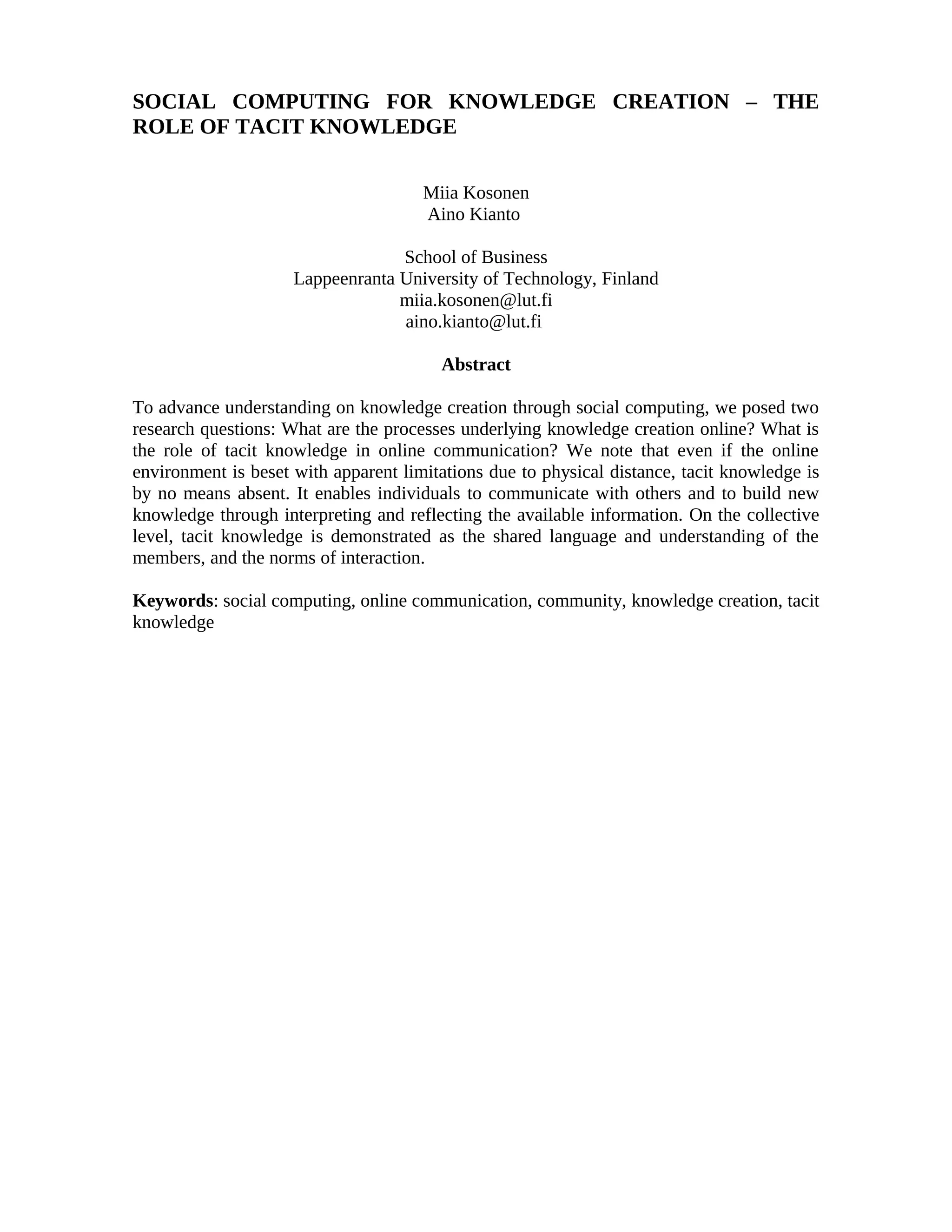 SOCIAL COMPUTING FOR KNOWLEDGE CREATION – THE
ROLE OF TACIT KNOWLEDGE
Miia Kosonen
Aino Kianto
School of Business
Lappeenranta University of Technology, Finland
miia.kosonen@lut.fi
aino.kianto@lut.fi
Abstract
To advance understanding on knowledge creation through social computing, we posed two
research questions: What are the processes underlying knowledge creation online? What is
the role of tacit knowledge in online communication? We note that even if the online
environment is beset with apparent limitations due to physical distance, tacit knowledge is
by no means absent. It enables individuals to communicate with others and to build new
knowledge through interpreting and reflecting the available information. On the collective
level, tacit knowledge is demonstrated as the shared language and understanding of the
members, and the norms of interaction.
Keywords: social computing, online communication, community, knowledge creation, tacit
knowledge
 