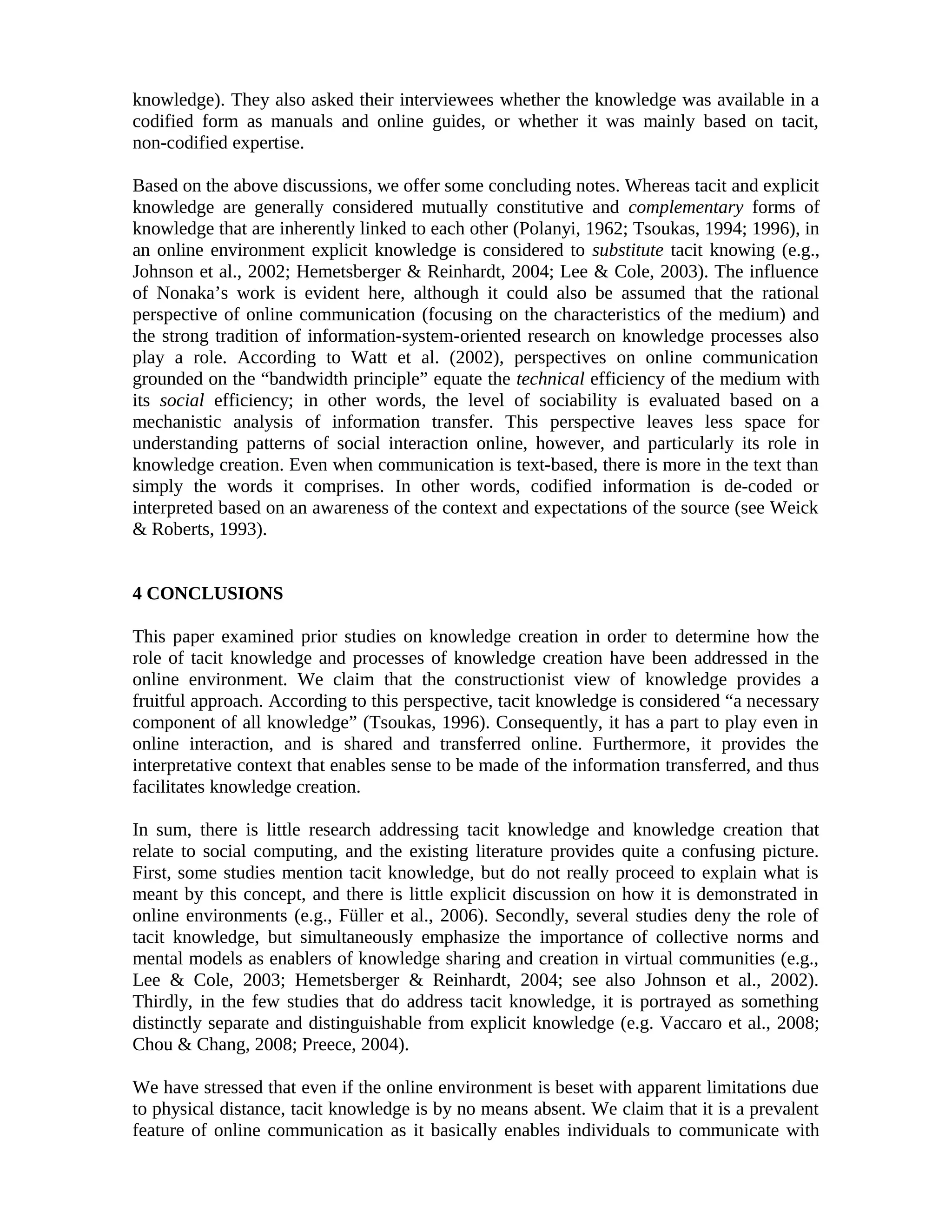 knowledge). They also asked their interviewees whether the knowledge was available in a
codified form as manuals and online guides, or whether it was mainly based on tacit,
non-codified expertise.
Based on the above discussions, we offer some concluding notes. Whereas tacit and explicit
knowledge are generally considered mutually constitutive and complementary forms of
knowledge that are inherently linked to each other (Polanyi, 1962; Tsoukas, 1994; 1996), in
an online environment explicit knowledge is considered to substitute tacit knowing (e.g.,
Johnson et al., 2002; Hemetsberger & Reinhardt, 2004; Lee & Cole, 2003). The influence
of Nonaka’s work is evident here, although it could also be assumed that the rational
perspective of online communication (focusing on the characteristics of the medium) and
the strong tradition of information-system-oriented research on knowledge processes also
play a role. According to Watt et al. (2002), perspectives on online communication
grounded on the “bandwidth principle” equate the technical efficiency of the medium with
its social efficiency; in other words, the level of sociability is evaluated based on a
mechanistic analysis of information transfer. This perspective leaves less space for
understanding patterns of social interaction online, however, and particularly its role in
knowledge creation. Even when communication is text-based, there is more in the text than
simply the words it comprises. In other words, codified information is de-coded or
interpreted based on an awareness of the context and expectations of the source (see Weick
& Roberts, 1993).
4 CONCLUSIONS
This paper examined prior studies on knowledge creation in order to determine how the
role of tacit knowledge and processes of knowledge creation have been addressed in the
online environment. We claim that the constructionist view of knowledge provides a
fruitful approach. According to this perspective, tacit knowledge is considered “a necessary
component of all knowledge” (Tsoukas, 1996). Consequently, it has a part to play even in
online interaction, and is shared and transferred online. Furthermore, it provides the
interpretative context that enables sense to be made of the information transferred, and thus
facilitates knowledge creation.
In sum, there is little research addressing tacit knowledge and knowledge creation that
relate to social computing, and the existing literature provides quite a confusing picture.
First, some studies mention tacit knowledge, but do not really proceed to explain what is
meant by this concept, and there is little explicit discussion on how it is demonstrated in
online environments (e.g., Füller et al., 2006). Secondly, several studies deny the role of
tacit knowledge, but simultaneously emphasize the importance of collective norms and
mental models as enablers of knowledge sharing and creation in virtual communities (e.g.,
Lee & Cole, 2003; Hemetsberger & Reinhardt, 2004; see also Johnson et al., 2002).
Thirdly, in the few studies that do address tacit knowledge, it is portrayed as something
distinctly separate and distinguishable from explicit knowledge (e.g. Vaccaro et al., 2008;
Chou & Chang, 2008; Preece, 2004).
We have stressed that even if the online environment is beset with apparent limitations due
to physical distance, tacit knowledge is by no means absent. We claim that it is a prevalent
feature of online communication as it basically enables individuals to communicate with
 