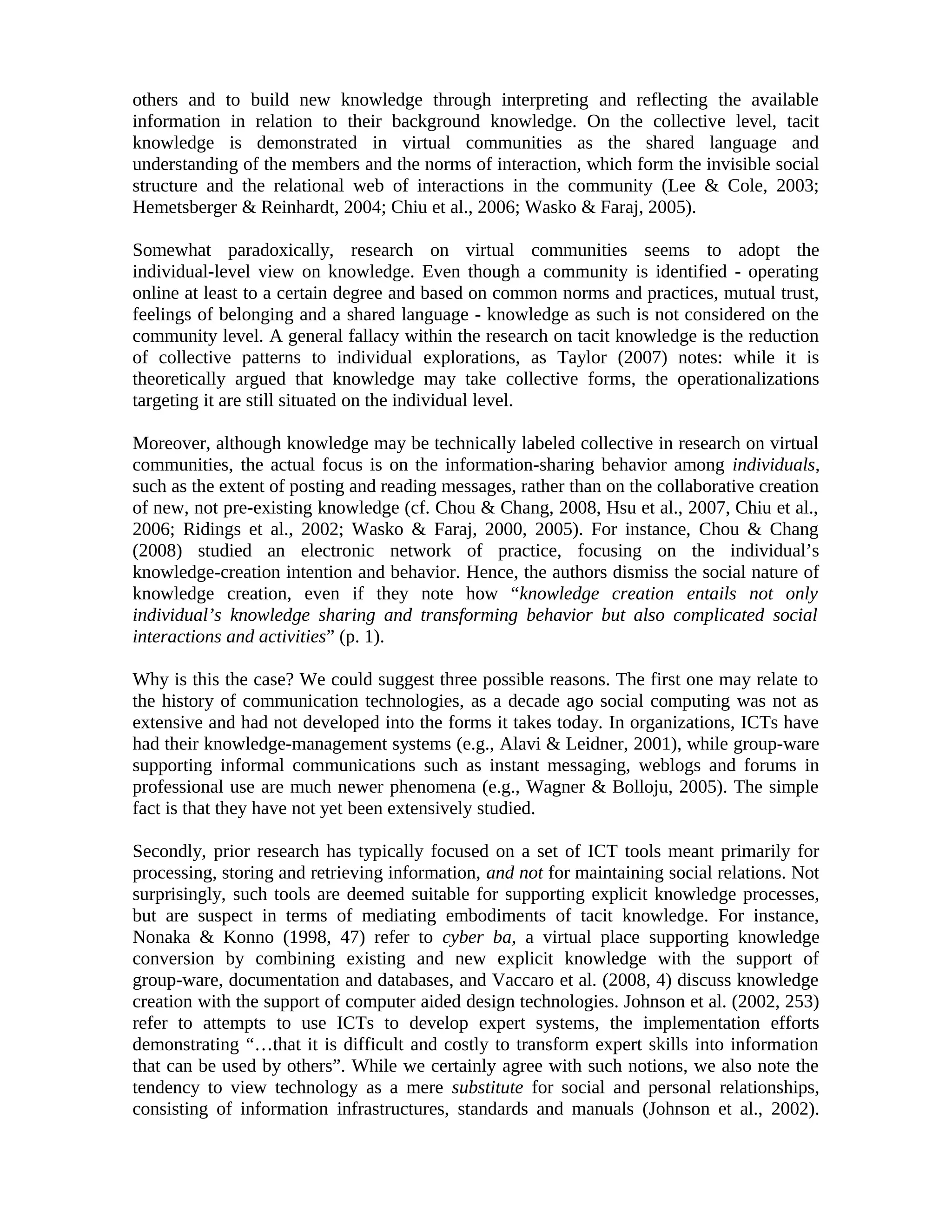 others and to build new knowledge through interpreting and reflecting the available
information in relation to their background knowledge. On the collective level, tacit
knowledge is demonstrated in virtual communities as the shared language and
understanding of the members and the norms of interaction, which form the invisible social
structure and the relational web of interactions in the community (Lee & Cole, 2003;
Hemetsberger & Reinhardt, 2004; Chiu et al., 2006; Wasko & Faraj, 2005).
Somewhat paradoxically, research on virtual communities seems to adopt the
individual-level view on knowledge. Even though a community is identified - operating
online at least to a certain degree and based on common norms and practices, mutual trust,
feelings of belonging and a shared language - knowledge as such is not considered on the
community level. A general fallacy within the research on tacit knowledge is the reduction
of collective patterns to individual explorations, as Taylor (2007) notes: while it is
theoretically argued that knowledge may take collective forms, the operationalizations
targeting it are still situated on the individual level.
Moreover, although knowledge may be technically labeled collective in research on virtual
communities, the actual focus is on the information-sharing behavior among individuals,
such as the extent of posting and reading messages, rather than on the collaborative creation
of new, not pre-existing knowledge (cf. Chou & Chang, 2008, Hsu et al., 2007, Chiu et al.,
2006; Ridings et al., 2002; Wasko & Faraj, 2000, 2005). For instance, Chou & Chang
(2008) studied an electronic network of practice, focusing on the individual’s
knowledge-creation intention and behavior. Hence, the authors dismiss the social nature of
knowledge creation, even if they note how “knowledge creation entails not only
individual’s knowledge sharing and transforming behavior but also complicated social
interactions and activities” (p. 1).
Why is this the case? We could suggest three possible reasons. The first one may relate to
the history of communication technologies, as a decade ago social computing was not as
extensive and had not developed into the forms it takes today. In organizations, ICTs have
had their knowledge-management systems (e.g., Alavi & Leidner, 2001), while group-ware
supporting informal communications such as instant messaging, weblogs and forums in
professional use are much newer phenomena (e.g., Wagner & Bolloju, 2005). The simple
fact is that they have not yet been extensively studied.
Secondly, prior research has typically focused on a set of ICT tools meant primarily for
processing, storing and retrieving information, and not for maintaining social relations. Not
surprisingly, such tools are deemed suitable for supporting explicit knowledge processes,
but are suspect in terms of mediating embodiments of tacit knowledge. For instance,
Nonaka & Konno (1998, 47) refer to cyber ba, a virtual place supporting knowledge
conversion by combining existing and new explicit knowledge with the support of
group-ware, documentation and databases, and Vaccaro et al. (2008, 4) discuss knowledge
creation with the support of computer aided design technologies. Johnson et al. (2002, 253)
refer to attempts to use ICTs to develop expert systems, the implementation efforts
demonstrating “…that it is difficult and costly to transform expert skills into information
that can be used by others”. While we certainly agree with such notions, we also note the
tendency to view technology as a mere substitute for social and personal relationships,
consisting of information infrastructures, standards and manuals (Johnson et al., 2002).
 
