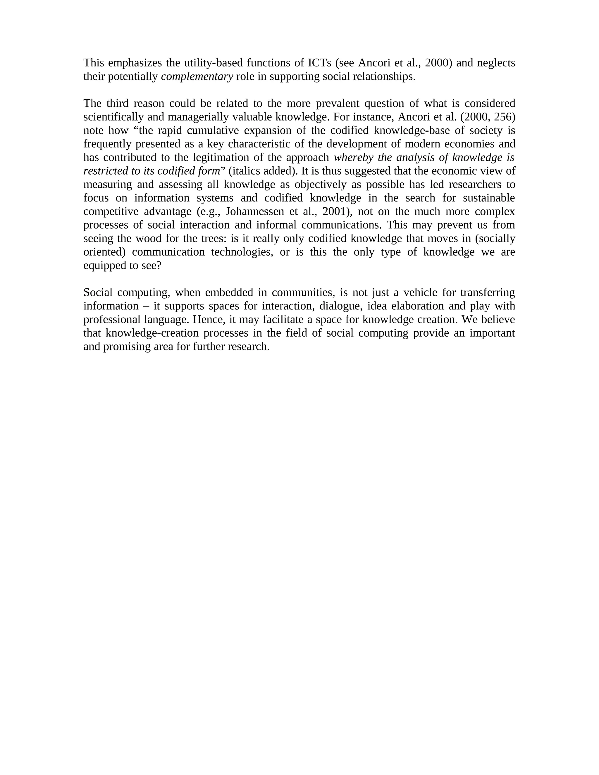 This emphasizes the utility-based functions of ICTs (see Ancori et al., 2000) and neglects
their potentially complementary role in supporting social relationships.
The third reason could be related to the more prevalent question of what is considered
scientifically and managerially valuable knowledge. For instance, Ancori et al. (2000, 256)
note how “the rapid cumulative expansion of the codified knowledge-base of society is
frequently presented as a key characteristic of the development of modern economies and
has contributed to the legitimation of the approach whereby the analysis of knowledge is
restricted to its codified form” (italics added). It is thus suggested that the economic view of
measuring and assessing all knowledge as objectively as possible has led researchers to
focus on information systems and codified knowledge in the search for sustainable
competitive advantage (e.g., Johannessen et al., 2001), not on the much more complex
processes of social interaction and informal communications. This may prevent us from
seeing the wood for the trees: is it really only codified knowledge that moves in (socially
oriented) communication technologies, or is this the only type of knowledge we are
equipped to see?
Social computing, when embedded in communities, is not just a vehicle for transferring
information – it supports spaces for interaction, dialogue, idea elaboration and play with
professional language. Hence, it may facilitate a space for knowledge creation. We believe
that knowledge-creation processes in the field of social computing provide an important
and promising area for further research.
 