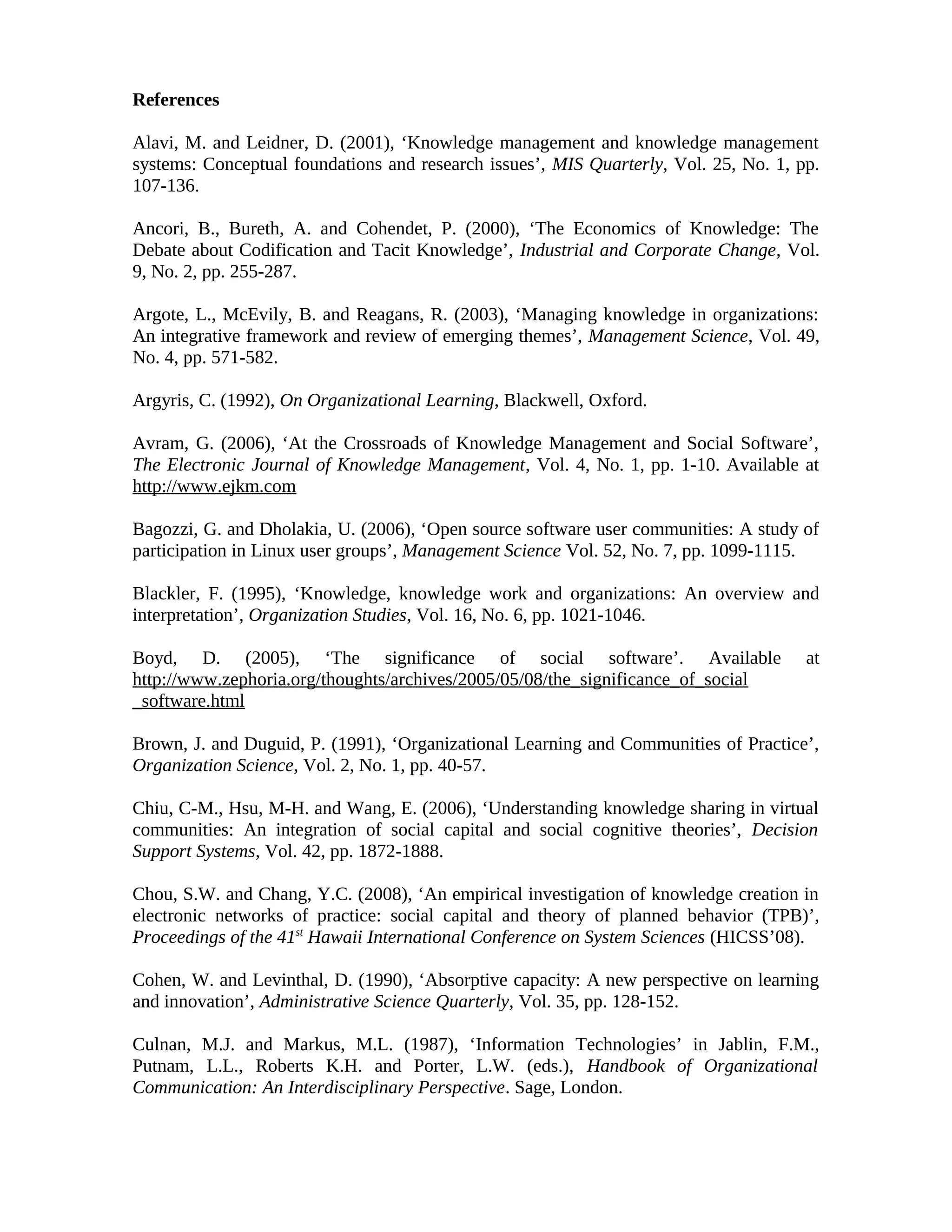 References
Alavi, M. and Leidner, D. (2001), ‘Knowledge management and knowledge management
systems: Conceptual foundations and research issues’, MIS Quarterly, Vol. 25, No. 1, pp.
107-136.
Ancori, B., Bureth, A. and Cohendet, P. (2000), ‘The Economics of Knowledge: The
Debate about Codification and Tacit Knowledge’, Industrial and Corporate Change, Vol.
9, No. 2, pp. 255-287.
Argote, L., McEvily, B. and Reagans, R. (2003), ‘Managing knowledge in organizations:
An integrative framework and review of emerging themes’, Management Science, Vol. 49,
No. 4, pp. 571-582.
Argyris, C. (1992), On Organizational Learning, Blackwell, Oxford.
Avram, G. (2006), ‘At the Crossroads of Knowledge Management and Social Software’,
The Electronic Journal of Knowledge Management, Vol. 4, No. 1, pp. 1-10. Available at
http://www.ejkm.com
Bagozzi, G. and Dholakia, U. (2006), ‘Open source software user communities: A study of
participation in Linux user groups’, Management Science Vol. 52, No. 7, pp. 1099-1115.
Blackler, F. (1995), ‘Knowledge, knowledge work and organizations: An overview and
interpretation’, Organization Studies, Vol. 16, No. 6, pp. 1021-1046.
Boyd, D. (2005), ‘The significance of social software’. Available at
http://www.zephoria.org/thoughts/archives/2005/05/08/the_significance_of_social
_software.html
Brown, J. and Duguid, P. (1991), ‘Organizational Learning and Communities of Practice’,
Organization Science, Vol. 2, No. 1, pp. 40-57.
Chiu, C-M., Hsu, M-H. and Wang, E. (2006), ‘Understanding knowledge sharing in virtual
communities: An integration of social capital and social cognitive theories’, Decision
Support Systems, Vol. 42, pp. 1872-1888.
Chou, S.W. and Chang, Y.C. (2008), ‘An empirical investigation of knowledge creation in
electronic networks of practice: social capital and theory of planned behavior (TPB)’,
Proceedings of the 41st
Hawaii International Conference on System Sciences (HICSS’08).
Cohen, W. and Levinthal, D. (1990), ‘Absorptive capacity: A new perspective on learning
and innovation’, Administrative Science Quarterly, Vol. 35, pp. 128-152.
Culnan, M.J. and Markus, M.L. (1987), ‘Information Technologies’ in Jablin, F.M.,
Putnam, L.L., Roberts K.H. and Porter, L.W. (eds.), Handbook of Organizational
Communication: An Interdisciplinary Perspective. Sage, London.
 