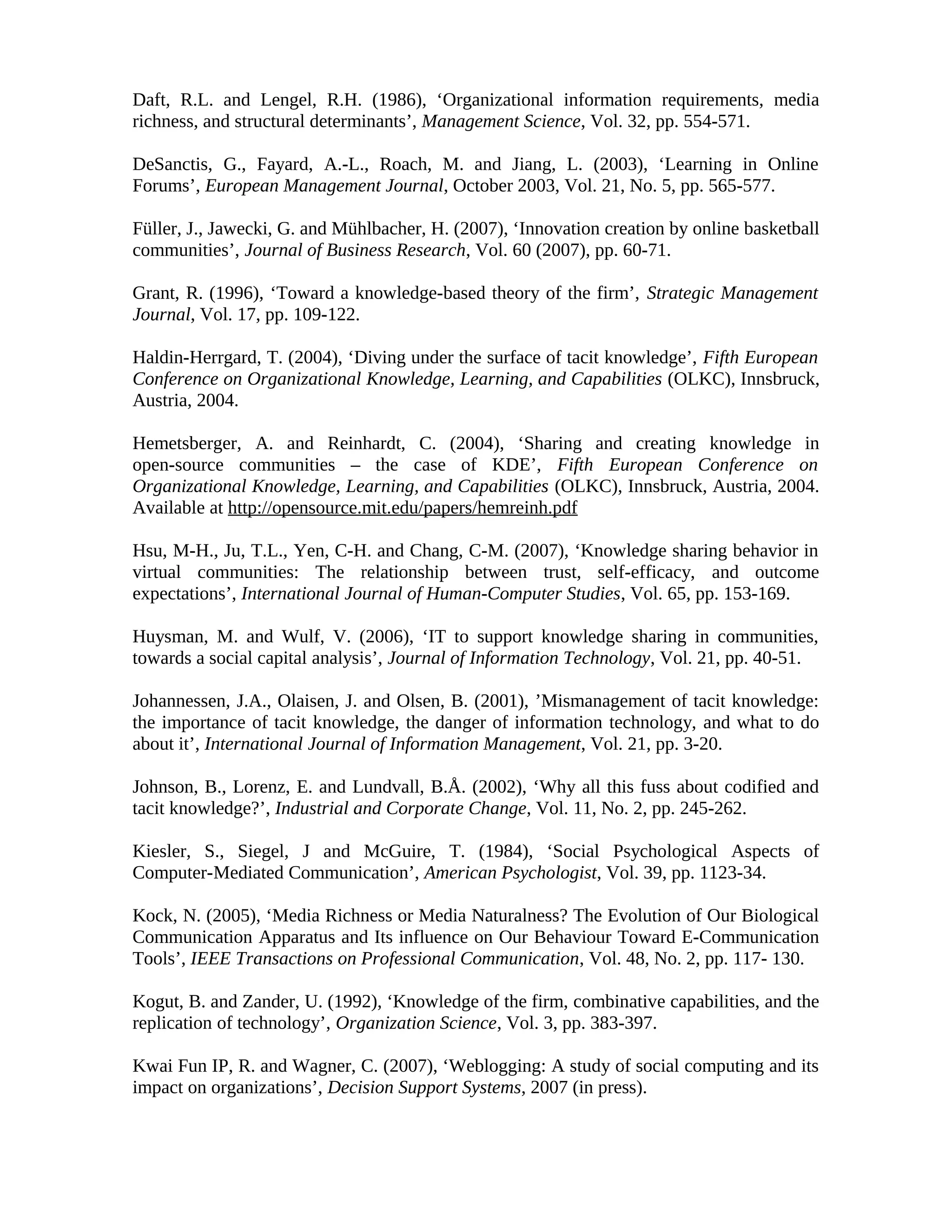 Daft, R.L. and Lengel, R.H. (1986), ‘Organizational information requirements, media
richness, and structural determinants’, Management Science, Vol. 32, pp. 554-571.
DeSanctis, G., Fayard, A.-L., Roach, M. and Jiang, L. (2003), ‘Learning in Online
Forums’, European Management Journal, October 2003, Vol. 21, No. 5, pp. 565-577.
Füller, J., Jawecki, G. and Mühlbacher, H. (2007), ‘Innovation creation by online basketball
communities’, Journal of Business Research, Vol. 60 (2007), pp. 60-71.
Grant, R. (1996), ‘Toward a knowledge-based theory of the firm’, Strategic Management
Journal, Vol. 17, pp. 109-122.
Haldin-Herrgard, T. (2004), ‘Diving under the surface of tacit knowledge’, Fifth European
Conference on Organizational Knowledge, Learning, and Capabilities (OLKC), Innsbruck,
Austria, 2004.
Hemetsberger, A. and Reinhardt, C. (2004), ‘Sharing and creating knowledge in
open-source communities – the case of KDE’, Fifth European Conference on
Organizational Knowledge, Learning, and Capabilities (OLKC), Innsbruck, Austria, 2004.
Available at http://opensource.mit.edu/papers/hemreinh.pdf
Hsu, M-H., Ju, T.L., Yen, C-H. and Chang, C-M. (2007), ‘Knowledge sharing behavior in
virtual communities: The relationship between trust, self-efficacy, and outcome
expectations’, International Journal of Human-Computer Studies, Vol. 65, pp. 153-169.
Huysman, M. and Wulf, V. (2006), ‘IT to support knowledge sharing in communities,
towards a social capital analysis’, Journal of Information Technology, Vol. 21, pp. 40-51.
Johannessen, J.A., Olaisen, J. and Olsen, B. (2001), ’Mismanagement of tacit knowledge:
the importance of tacit knowledge, the danger of information technology, and what to do
about it’, International Journal of Information Management, Vol. 21, pp. 3-20.
Johnson, B., Lorenz, E. and Lundvall, B.Å. (2002), ‘Why all this fuss about codified and
tacit knowledge?’, Industrial and Corporate Change, Vol. 11, No. 2, pp. 245-262.
Kiesler, S., Siegel, J and McGuire, T. (1984), ‘Social Psychological Aspects of
Computer-Mediated Communication’, American Psychologist, Vol. 39, pp. 1123-34.
Kock, N. (2005), ‘Media Richness or Media Naturalness? The Evolution of Our Biological
Communication Apparatus and Its influence on Our Behaviour Toward E-Communication
Tools’, IEEE Transactions on Professional Communication, Vol. 48, No. 2, pp. 117- 130.
Kogut, B. and Zander, U. (1992), ‘Knowledge of the firm, combinative capabilities, and the
replication of technology’, Organization Science, Vol. 3, pp. 383-397.
Kwai Fun IP, R. and Wagner, C. (2007), ‘Weblogging: A study of social computing and its
impact on organizations’, Decision Support Systems, 2007 (in press).
 