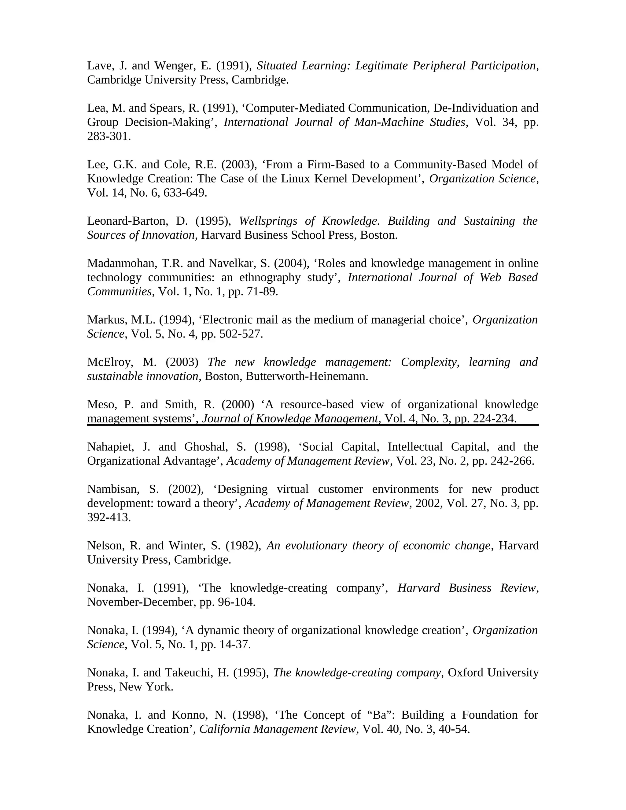 Lave, J. and Wenger, E. (1991), Situated Learning: Legitimate Peripheral Participation,
Cambridge University Press, Cambridge.
Lea, M. and Spears, R. (1991), ‘Computer-Mediated Communication, De-Individuation and
Group Decision-Making’, International Journal of Man-Machine Studies, Vol. 34, pp.
283-301.
Lee, G.K. and Cole, R.E. (2003), ‘From a Firm-Based to a Community-Based Model of
Knowledge Creation: The Case of the Linux Kernel Development’, Organization Science,
Vol. 14, No. 6, 633-649.
Leonard-Barton, D. (1995), Wellsprings of Knowledge. Building and Sustaining the
Sources of Innovation, Harvard Business School Press, Boston.
Madanmohan, T.R. and Navelkar, S. (2004), ‘Roles and knowledge management in online
technology communities: an ethnography study’, International Journal of Web Based
Communities, Vol. 1, No. 1, pp. 71-89.
Markus, M.L. (1994), ‘Electronic mail as the medium of managerial choice’, Organization
Science, Vol. 5, No. 4, pp. 502-527.
McElroy, M. (2003) The new knowledge management: Complexity, learning and
sustainable innovation, Boston, Butterworth-Heinemann.
Meso, P. and Smith, R. (2000) ‘A resource-based view of organizational knowledge
management systems’, Journal of Knowledge Management, Vol. 4, No. 3, pp. 224-234.
Nahapiet, J. and Ghoshal, S. (1998), ‘Social Capital, Intellectual Capital, and the
Organizational Advantage’, Academy of Management Review, Vol. 23, No. 2, pp. 242-266.
Nambisan, S. (2002), ‘Designing virtual customer environments for new product
development: toward a theory’, Academy of Management Review, 2002, Vol. 27, No. 3, pp.
392-413.
Nelson, R. and Winter, S. (1982), An evolutionary theory of economic change, Harvard
University Press, Cambridge.
Nonaka, I. (1991), ‘The knowledge-creating company’, Harvard Business Review,
November-December, pp. 96-104.
Nonaka, I. (1994), ‘A dynamic theory of organizational knowledge creation’, Organization
Science, Vol. 5, No. 1, pp. 14-37.
Nonaka, I. and Takeuchi, H. (1995), The knowledge-creating company, Oxford University
Press, New York.
Nonaka, I. and Konno, N. (1998), ‘The Concept of “Ba”: Building a Foundation for
Knowledge Creation’, California Management Review, Vol. 40, No. 3, 40-54.
 