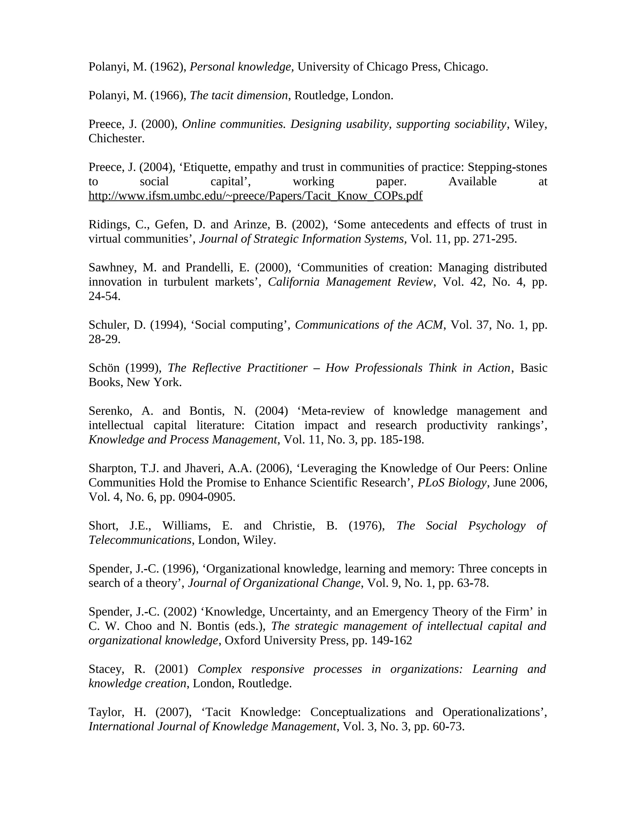 Polanyi, M. (1962), Personal knowledge, University of Chicago Press, Chicago.
Polanyi, M. (1966), The tacit dimension, Routledge, London.
Preece, J. (2000), Online communities. Designing usability, supporting sociability, Wiley,
Chichester.
Preece, J. (2004), ‘Etiquette, empathy and trust in communities of practice: Stepping-stones
to social capital’, working paper. Available at
http://www.ifsm.umbc.edu/~preece/Papers/Tacit_Know_COPs.pdf
Ridings, C., Gefen, D. and Arinze, B. (2002), ‘Some antecedents and effects of trust in
virtual communities’, Journal of Strategic Information Systems, Vol. 11, pp. 271-295.
Sawhney, M. and Prandelli, E. (2000), ‘Communities of creation: Managing distributed
innovation in turbulent markets’, California Management Review, Vol. 42, No. 4, pp.
24-54.
Schuler, D. (1994), ‘Social computing’, Communications of the ACM, Vol. 37, No. 1, pp.
28-29.
Schön (1999), The Reflective Practitioner – How Professionals Think in Action, Basic
Books, New York.
Serenko, A. and Bontis, N. (2004) ‘Meta-review of knowledge management and
intellectual capital literature: Citation impact and research productivity rankings’,
Knowledge and Process Management, Vol. 11, No. 3, pp. 185-198.
Sharpton, T.J. and Jhaveri, A.A. (2006), ‘Leveraging the Knowledge of Our Peers: Online
Communities Hold the Promise to Enhance Scientific Research’, PLoS Biology, June 2006,
Vol. 4, No. 6, pp. 0904-0905.
Short, J.E., Williams, E. and Christie, B. (1976), The Social Psychology of
Telecommunications, London, Wiley.
Spender, J.-C. (1996), ‘Organizational knowledge, learning and memory: Three concepts in
search of a theory’, Journal of Organizational Change, Vol. 9, No. 1, pp. 63-78.
Spender, J.-C. (2002) ‘Knowledge, Uncertainty, and an Emergency Theory of the Firm’ in
C. W. Choo and N. Bontis (eds.), The strategic management of intellectual capital and
organizational knowledge, Oxford University Press, pp. 149-162
Stacey, R. (2001) Complex responsive processes in organizations: Learning and
knowledge creation, London, Routledge.
Taylor, H. (2007), ‘Tacit Knowledge: Conceptualizations and Operationalizations’,
International Journal of Knowledge Management, Vol. 3, No. 3, pp. 60-73.
 