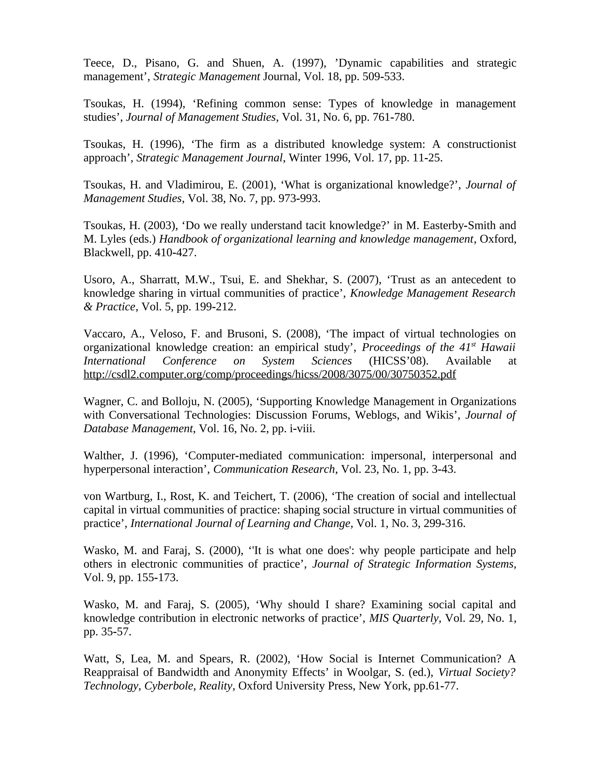 Teece, D., Pisano, G. and Shuen, A. (1997), ’Dynamic capabilities and strategic
management’, Strategic Management Journal, Vol. 18, pp. 509-533.
Tsoukas, H. (1994), ‘Refining common sense: Types of knowledge in management
studies’, Journal of Management Studies, Vol. 31, No. 6, pp. 761-780.
Tsoukas, H. (1996), ‘The firm as a distributed knowledge system: A constructionist
approach’, Strategic Management Journal, Winter 1996, Vol. 17, pp. 11-25.
Tsoukas, H. and Vladimirou, E. (2001), ‘What is organizational knowledge?’, Journal of
Management Studies, Vol. 38, No. 7, pp. 973-993.
Tsoukas, H. (2003), ‘Do we really understand tacit knowledge?’ in M. Easterby-Smith and
M. Lyles (eds.) Handbook of organizational learning and knowledge management, Oxford,
Blackwell, pp. 410-427.
Usoro, A., Sharratt, M.W., Tsui, E. and Shekhar, S. (2007), ‘Trust as an antecedent to
knowledge sharing in virtual communities of practice’, Knowledge Management Research
& Practice, Vol. 5, pp. 199-212.
Vaccaro, A., Veloso, F. and Brusoni, S. (2008), ‘The impact of virtual technologies on
organizational knowledge creation: an empirical study’, Proceedings of the 41st
Hawaii
International Conference on System Sciences (HICSS’08). Available at
http://csdl2.computer.org/comp/proceedings/hicss/2008/3075/00/30750352.pdf
Wagner, C. and Bolloju, N. (2005), ‘Supporting Knowledge Management in Organizations
with Conversational Technologies: Discussion Forums, Weblogs, and Wikis’, Journal of
Database Management, Vol. 16, No. 2, pp. i-viii.
Walther, J. (1996), ‘Computer-mediated communication: impersonal, interpersonal and
hyperpersonal interaction’, Communication Research, Vol. 23, No. 1, pp. 3-43.
von Wartburg, I., Rost, K. and Teichert, T. (2006), ‘The creation of social and intellectual
capital in virtual communities of practice: shaping social structure in virtual communities of
practice’, International Journal of Learning and Change, Vol. 1, No. 3, 299-316.
Wasko, M. and Faraj, S. (2000), ‘'It is what one does': why people participate and help
others in electronic communities of practice’, Journal of Strategic Information Systems,
Vol. 9, pp. 155-173.
Wasko, M. and Faraj, S. (2005), ‘Why should I share? Examining social capital and
knowledge contribution in electronic networks of practice’, MIS Quarterly, Vol. 29, No. 1,
pp. 35-57.
Watt, S, Lea, M. and Spears, R. (2002), ‘How Social is Internet Communication? A
Reappraisal of Bandwidth and Anonymity Effects’ in Woolgar, S. (ed.), Virtual Society?
Technology, Cyberbole, Reality, Oxford University Press, New York, pp.61-77.
 