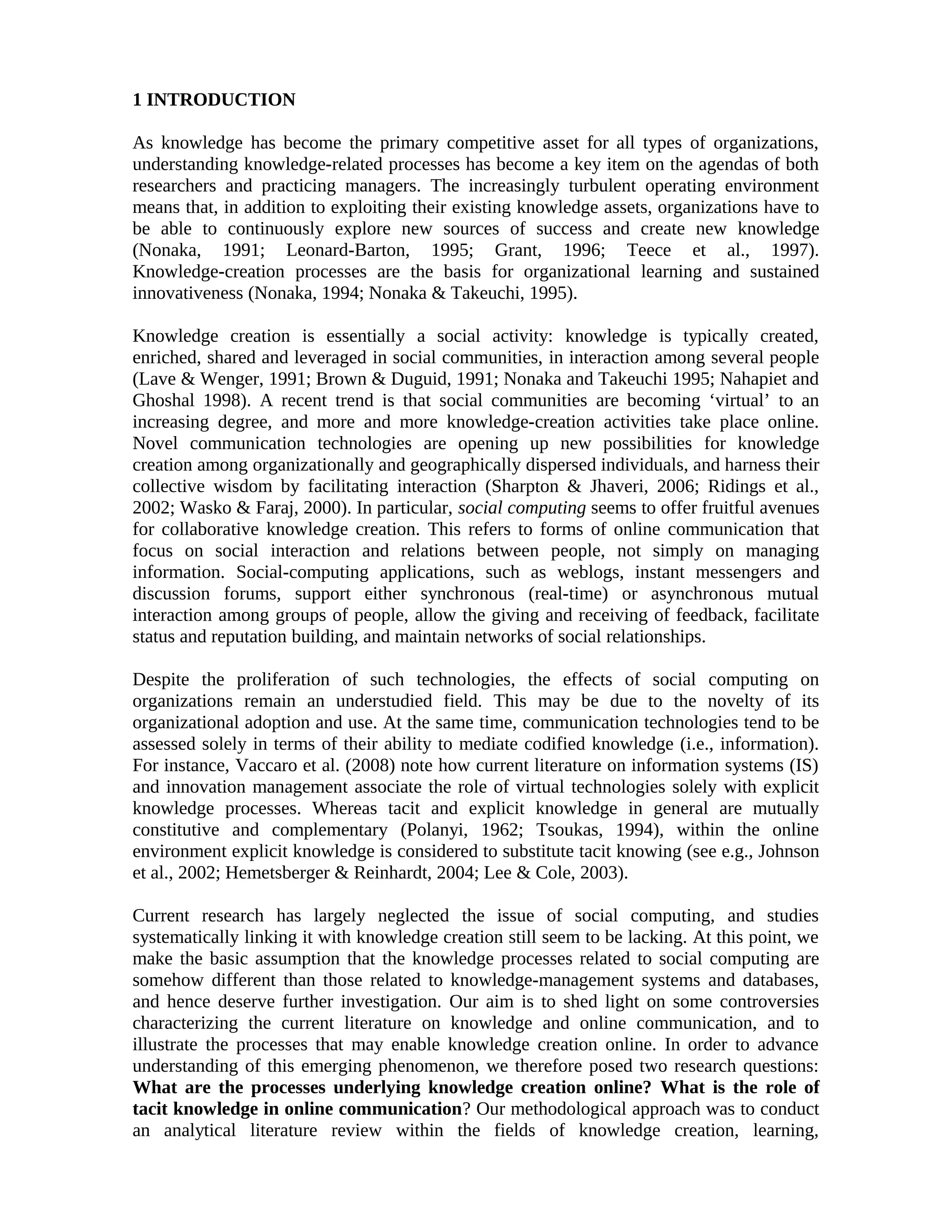 1 INTRODUCTION
As knowledge has become the primary competitive asset for all types of organizations,
understanding knowledge-related processes has become a key item on the agendas of both
researchers and practicing managers. The increasingly turbulent operating environment
means that, in addition to exploiting their existing knowledge assets, organizations have to
be able to continuously explore new sources of success and create new knowledge
(Nonaka, 1991; Leonard-Barton, 1995; Grant, 1996; Teece et al., 1997).
Knowledge-creation processes are the basis for organizational learning and sustained
innovativeness (Nonaka, 1994; Nonaka & Takeuchi, 1995).
Knowledge creation is essentially a social activity: knowledge is typically created,
enriched, shared and leveraged in social communities, in interaction among several people
(Lave & Wenger, 1991; Brown & Duguid, 1991; Nonaka and Takeuchi 1995; Nahapiet and
Ghoshal 1998). A recent trend is that social communities are becoming ‘virtual’ to an
increasing degree, and more and more knowledge-creation activities take place online.
Novel communication technologies are opening up new possibilities for knowledge
creation among organizationally and geographically dispersed individuals, and harness their
collective wisdom by facilitating interaction (Sharpton & Jhaveri, 2006; Ridings et al.,
2002; Wasko & Faraj, 2000). In particular, social computing seems to offer fruitful avenues
for collaborative knowledge creation. This refers to forms of online communication that
focus on social interaction and relations between people, not simply on managing
information. Social-computing applications, such as weblogs, instant messengers and
discussion forums, support either synchronous (real-time) or asynchronous mutual
interaction among groups of people, allow the giving and receiving of feedback, facilitate
status and reputation building, and maintain networks of social relationships.
Despite the proliferation of such technologies, the effects of social computing on
organizations remain an understudied field. This may be due to the novelty of its
organizational adoption and use. At the same time, communication technologies tend to be
assessed solely in terms of their ability to mediate codified knowledge (i.e., information).
For instance, Vaccaro et al. (2008) note how current literature on information systems (IS)
and innovation management associate the role of virtual technologies solely with explicit
knowledge processes. Whereas tacit and explicit knowledge in general are mutually
constitutive and complementary (Polanyi, 1962; Tsoukas, 1994), within the online
environment explicit knowledge is considered to substitute tacit knowing (see e.g., Johnson
et al., 2002; Hemetsberger & Reinhardt, 2004; Lee & Cole, 2003).
Current research has largely neglected the issue of social computing, and studies
systematically linking it with knowledge creation still seem to be lacking. At this point, we
make the basic assumption that the knowledge processes related to social computing are
somehow different than those related to knowledge-management systems and databases,
and hence deserve further investigation. Our aim is to shed light on some controversies
characterizing the current literature on knowledge and online communication, and to
illustrate the processes that may enable knowledge creation online. In order to advance
understanding of this emerging phenomenon, we therefore posed two research questions:
What are the processes underlying knowledge creation online? What is the role of
tacit knowledge in online communication? Our methodological approach was to conduct
an analytical literature review within the fields of knowledge creation, learning,
 