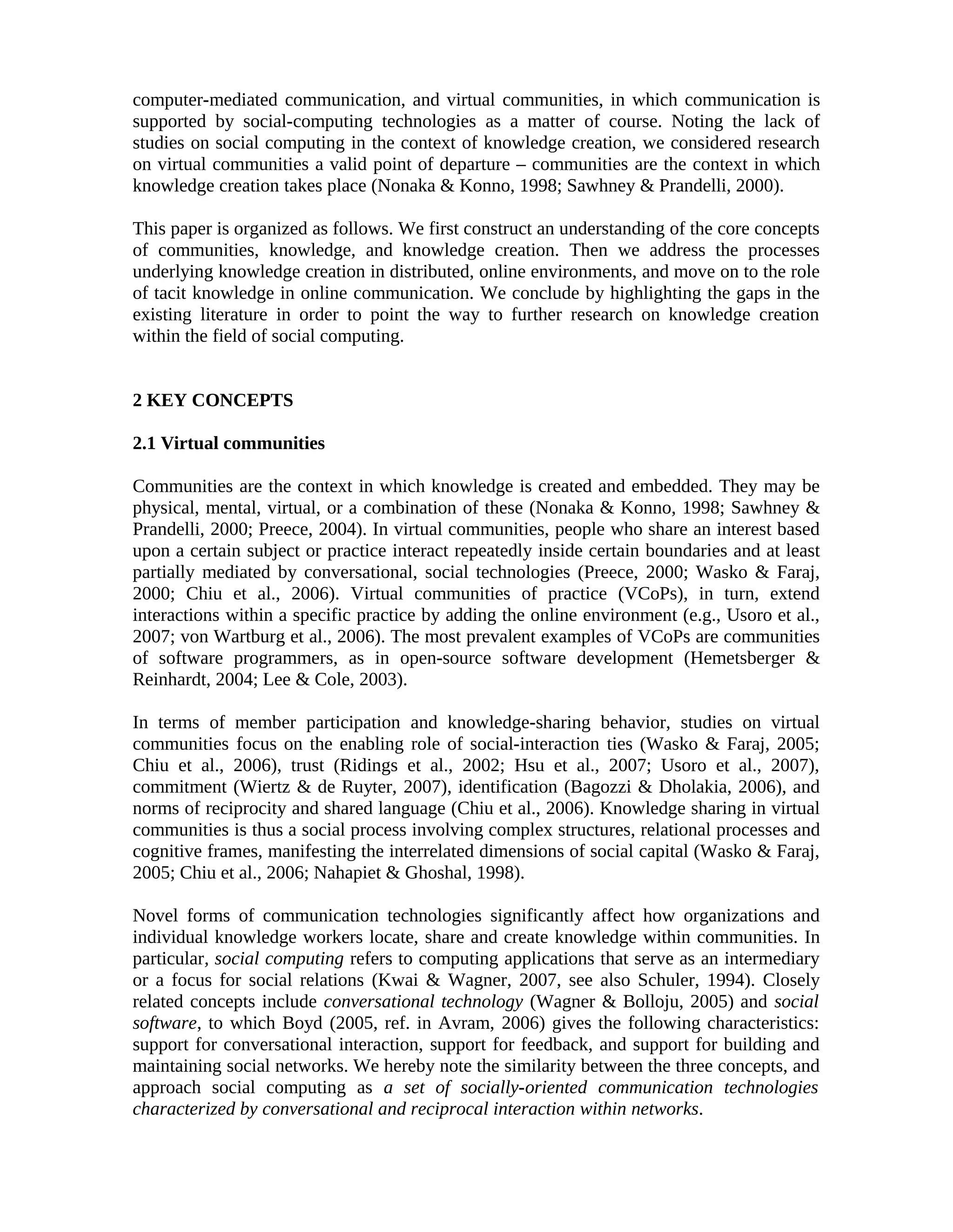 computer-mediated communication, and virtual communities, in which communication is
supported by social-computing technologies as a matter of course. Noting the lack of
studies on social computing in the context of knowledge creation, we considered research
on virtual communities a valid point of departure – communities are the context in which
knowledge creation takes place (Nonaka & Konno, 1998; Sawhney & Prandelli, 2000).
This paper is organized as follows. We first construct an understanding of the core concepts
of communities, knowledge, and knowledge creation. Then we address the processes
underlying knowledge creation in distributed, online environments, and move on to the role
of tacit knowledge in online communication. We conclude by highlighting the gaps in the
existing literature in order to point the way to further research on knowledge creation
within the field of social computing.
2 KEY CONCEPTS
2.1 Virtual communities
Communities are the context in which knowledge is created and embedded. They may be
physical, mental, virtual, or a combination of these (Nonaka & Konno, 1998; Sawhney &
Prandelli, 2000; Preece, 2004). In virtual communities, people who share an interest based
upon a certain subject or practice interact repeatedly inside certain boundaries and at least
partially mediated by conversational, social technologies (Preece, 2000; Wasko & Faraj,
2000; Chiu et al., 2006). Virtual communities of practice (VCoPs), in turn, extend
interactions within a specific practice by adding the online environment (e.g., Usoro et al.,
2007; von Wartburg et al., 2006). The most prevalent examples of VCoPs are communities
of software programmers, as in open-source software development (Hemetsberger &
Reinhardt, 2004; Lee & Cole, 2003).
In terms of member participation and knowledge-sharing behavior, studies on virtual
communities focus on the enabling role of social-interaction ties (Wasko & Faraj, 2005;
Chiu et al., 2006), trust (Ridings et al., 2002; Hsu et al., 2007; Usoro et al., 2007),
commitment (Wiertz & de Ruyter, 2007), identification (Bagozzi & Dholakia, 2006), and
norms of reciprocity and shared language (Chiu et al., 2006). Knowledge sharing in virtual
communities is thus a social process involving complex structures, relational processes and
cognitive frames, manifesting the interrelated dimensions of social capital (Wasko & Faraj,
2005; Chiu et al., 2006; Nahapiet & Ghoshal, 1998).
Novel forms of communication technologies significantly affect how organizations and
individual knowledge workers locate, share and create knowledge within communities. In
particular, social computing refers to computing applications that serve as an intermediary
or a focus for social relations (Kwai & Wagner, 2007, see also Schuler, 1994). Closely
related concepts include conversational technology (Wagner & Bolloju, 2005) and social
software, to which Boyd (2005, ref. in Avram, 2006) gives the following characteristics:
support for conversational interaction, support for feedback, and support for building and
maintaining social networks. We hereby note the similarity between the three concepts, and
approach social computing as a set of socially-oriented communication technologies
characterized by conversational and reciprocal interaction within networks.
 