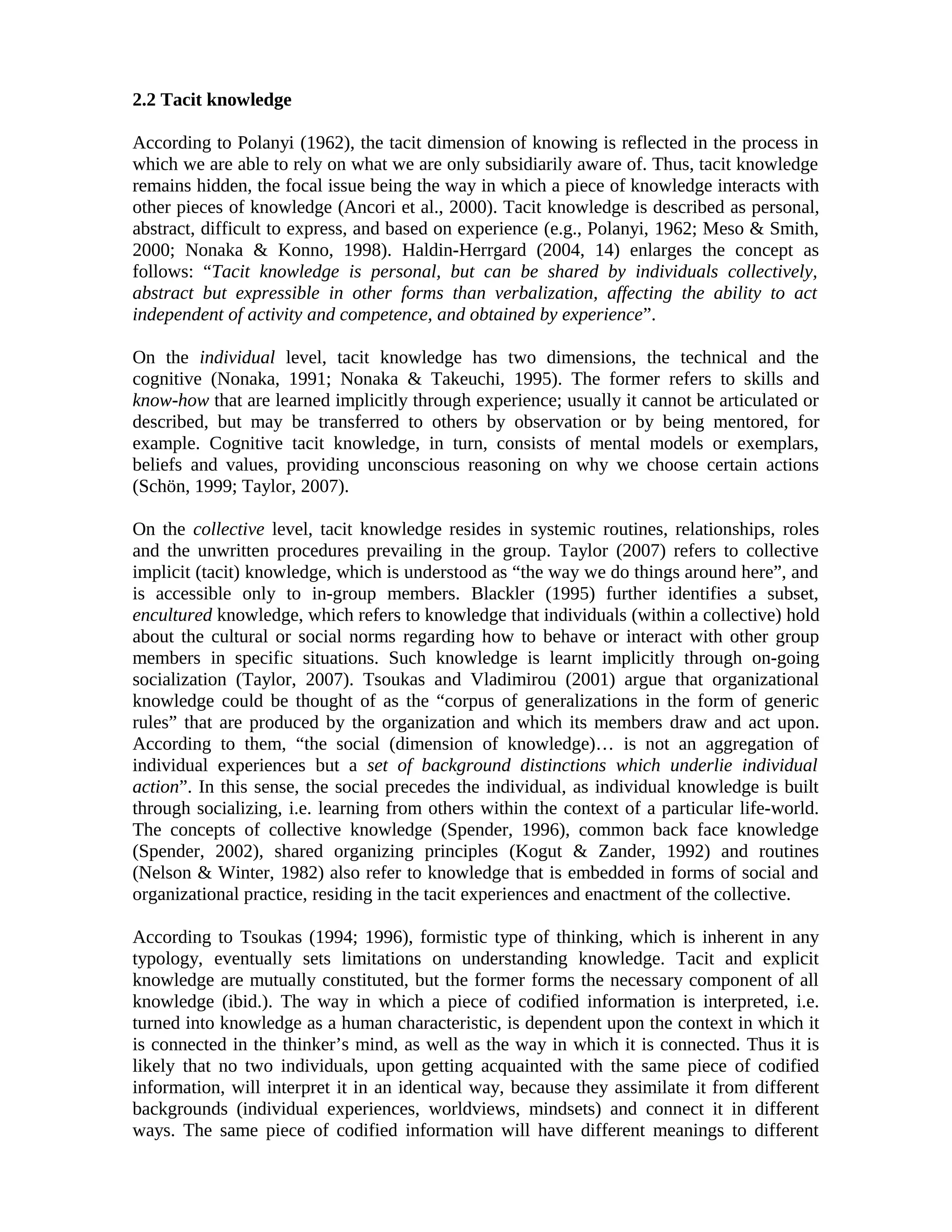 2.2 Tacit knowledge
According to Polanyi (1962), the tacit dimension of knowing is reflected in the process in
which we are able to rely on what we are only subsidiarily aware of. Thus, tacit knowledge
remains hidden, the focal issue being the way in which a piece of knowledge interacts with
other pieces of knowledge (Ancori et al., 2000). Tacit knowledge is described as personal,
abstract, difficult to express, and based on experience (e.g., Polanyi, 1962; Meso & Smith,
2000; Nonaka & Konno, 1998). Haldin-Herrgard (2004, 14) enlarges the concept as
follows: “Tacit knowledge is personal, but can be shared by individuals collectively,
abstract but expressible in other forms than verbalization, affecting the ability to act
independent of activity and competence, and obtained by experience”.
On the individual level, tacit knowledge has two dimensions, the technical and the
cognitive (Nonaka, 1991; Nonaka & Takeuchi, 1995). The former refers to skills and
know-how that are learned implicitly through experience; usually it cannot be articulated or
described, but may be transferred to others by observation or by being mentored, for
example. Cognitive tacit knowledge, in turn, consists of mental models or exemplars,
beliefs and values, providing unconscious reasoning on why we choose certain actions
(Schön, 1999; Taylor, 2007).
On the collective level, tacit knowledge resides in systemic routines, relationships, roles
and the unwritten procedures prevailing in the group. Taylor (2007) refers to collective
implicit (tacit) knowledge, which is understood as “the way we do things around here”, and
is accessible only to in-group members. Blackler (1995) further identifies a subset,
encultured knowledge, which refers to knowledge that individuals (within a collective) hold
about the cultural or social norms regarding how to behave or interact with other group
members in specific situations. Such knowledge is learnt implicitly through on-going
socialization (Taylor, 2007). Tsoukas and Vladimirou (2001) argue that organizational
knowledge could be thought of as the “corpus of generalizations in the form of generic
rules” that are produced by the organization and which its members draw and act upon.
According to them, “the social (dimension of knowledge)… is not an aggregation of
individual experiences but a set of background distinctions which underlie individual
action”. In this sense, the social precedes the individual, as individual knowledge is built
through socializing, i.e. learning from others within the context of a particular life-world.
The concepts of collective knowledge (Spender, 1996), common back face knowledge
(Spender, 2002), shared organizing principles (Kogut & Zander, 1992) and routines
(Nelson & Winter, 1982) also refer to knowledge that is embedded in forms of social and
organizational practice, residing in the tacit experiences and enactment of the collective.
According to Tsoukas (1994; 1996), formistic type of thinking, which is inherent in any
typology, eventually sets limitations on understanding knowledge. Tacit and explicit
knowledge are mutually constituted, but the former forms the necessary component of all
knowledge (ibid.). The way in which a piece of codified information is interpreted, i.e.
turned into knowledge as a human characteristic, is dependent upon the context in which it
is connected in the thinker’s mind, as well as the way in which it is connected. Thus it is
likely that no two individuals, upon getting acquainted with the same piece of codified
information, will interpret it in an identical way, because they assimilate it from different
backgrounds (individual experiences, worldviews, mindsets) and connect it in different
ways. The same piece of codified information will have different meanings to different
 