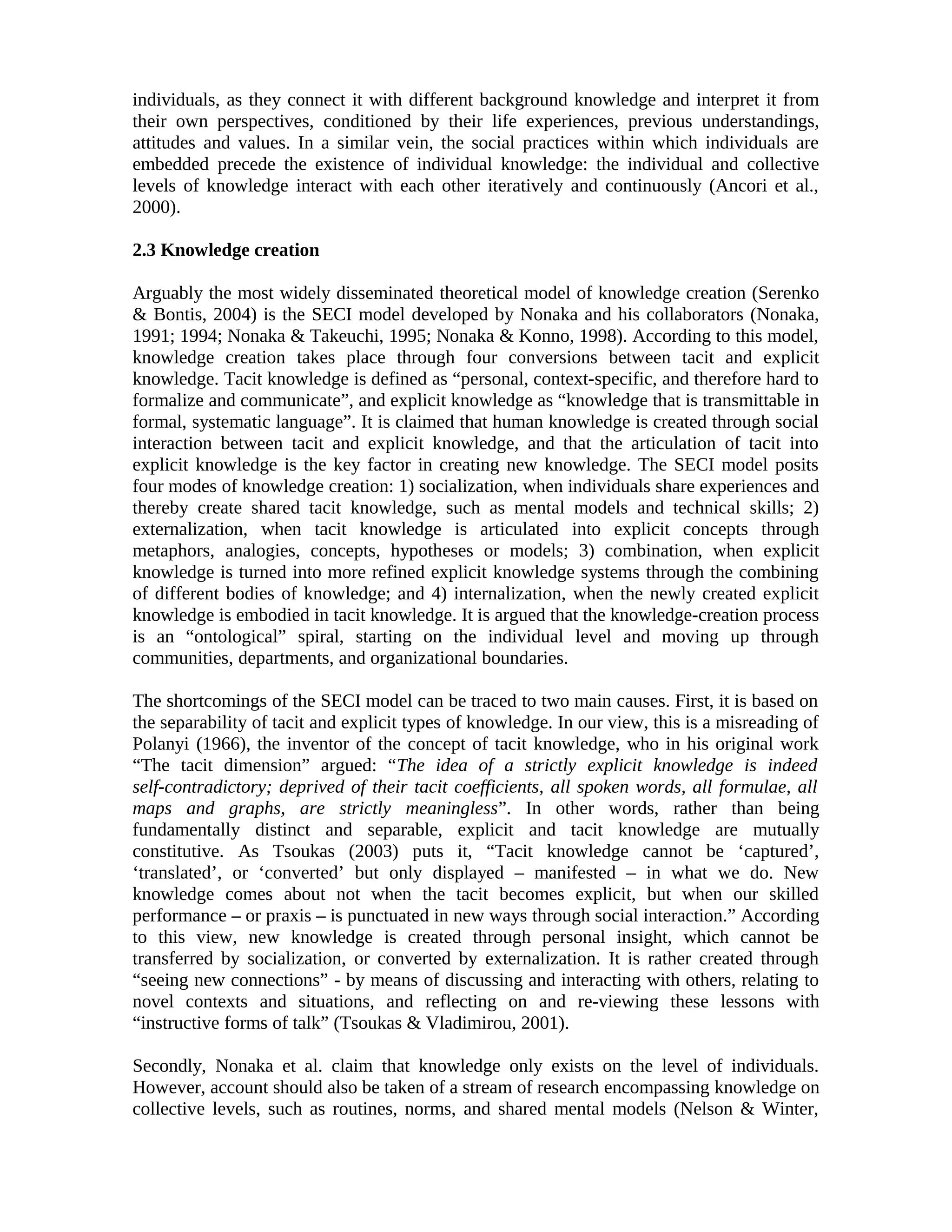 individuals, as they connect it with different background knowledge and interpret it from
their own perspectives, conditioned by their life experiences, previous understandings,
attitudes and values. In a similar vein, the social practices within which individuals are
embedded precede the existence of individual knowledge: the individual and collective
levels of knowledge interact with each other iteratively and continuously (Ancori et al.,
2000).
2.3 Knowledge creation
Arguably the most widely disseminated theoretical model of knowledge creation (Serenko
& Bontis, 2004) is the SECI model developed by Nonaka and his collaborators (Nonaka,
1991; 1994; Nonaka & Takeuchi, 1995; Nonaka & Konno, 1998). According to this model,
knowledge creation takes place through four conversions between tacit and explicit
knowledge. Tacit knowledge is defined as “personal, context-specific, and therefore hard to
formalize and communicate”, and explicit knowledge as “knowledge that is transmittable in
formal, systematic language”. It is claimed that human knowledge is created through social
interaction between tacit and explicit knowledge, and that the articulation of tacit into
explicit knowledge is the key factor in creating new knowledge. The SECI model posits
four modes of knowledge creation: 1) socialization, when individuals share experiences and
thereby create shared tacit knowledge, such as mental models and technical skills; 2)
externalization, when tacit knowledge is articulated into explicit concepts through
metaphors, analogies, concepts, hypotheses or models; 3) combination, when explicit
knowledge is turned into more refined explicit knowledge systems through the combining
of different bodies of knowledge; and 4) internalization, when the newly created explicit
knowledge is embodied in tacit knowledge. It is argued that the knowledge-creation process
is an “ontological” spiral, starting on the individual level and moving up through
communities, departments, and organizational boundaries.
The shortcomings of the SECI model can be traced to two main causes. First, it is based on
the separability of tacit and explicit types of knowledge. In our view, this is a misreading of
Polanyi (1966), the inventor of the concept of tacit knowledge, who in his original work
“The tacit dimension” argued: “The idea of a strictly explicit knowledge is indeed
self-contradictory; deprived of their tacit coefficients, all spoken words, all formulae, all
maps and graphs, are strictly meaningless”. In other words, rather than being
fundamentally distinct and separable, explicit and tacit knowledge are mutually
constitutive. As Tsoukas (2003) puts it, “Tacit knowledge cannot be ‘captured’,
‘translated’, or ‘converted’ but only displayed – manifested – in what we do. New
knowledge comes about not when the tacit becomes explicit, but when our skilled
performance – or praxis – is punctuated in new ways through social interaction.” According
to this view, new knowledge is created through personal insight, which cannot be
transferred by socialization, or converted by externalization. It is rather created through
“seeing new connections” - by means of discussing and interacting with others, relating to
novel contexts and situations, and reflecting on and re-viewing these lessons with
“instructive forms of talk” (Tsoukas & Vladimirou, 2001).
Secondly, Nonaka et al. claim that knowledge only exists on the level of individuals.
However, account should also be taken of a stream of research encompassing knowledge on
collective levels, such as routines, norms, and shared mental models (Nelson & Winter,
 