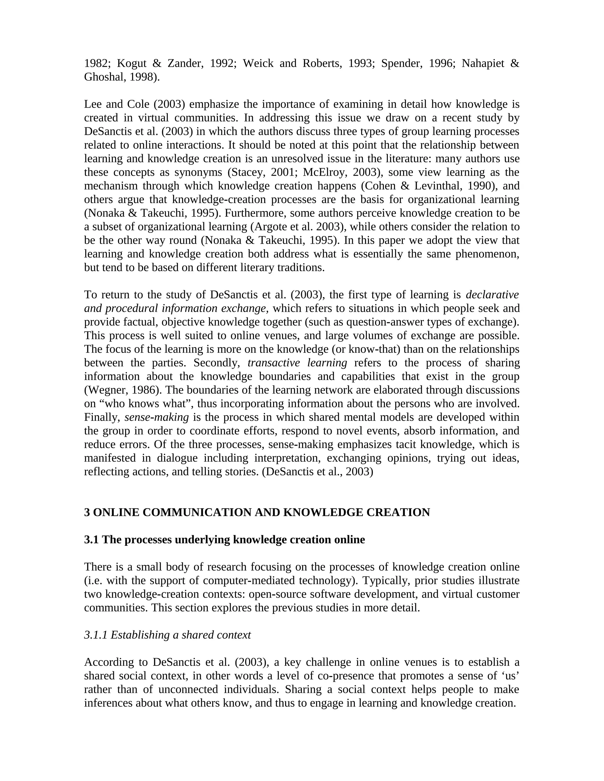 1982; Kogut & Zander, 1992; Weick and Roberts, 1993; Spender, 1996; Nahapiet &
Ghoshal, 1998).
Lee and Cole (2003) emphasize the importance of examining in detail how knowledge is
created in virtual communities. In addressing this issue we draw on a recent study by
DeSanctis et al. (2003) in which the authors discuss three types of group learning processes
related to online interactions. It should be noted at this point that the relationship between
learning and knowledge creation is an unresolved issue in the literature: many authors use
these concepts as synonyms (Stacey, 2001; McElroy, 2003), some view learning as the
mechanism through which knowledge creation happens (Cohen & Levinthal, 1990), and
others argue that knowledge-creation processes are the basis for organizational learning
(Nonaka & Takeuchi, 1995). Furthermore, some authors perceive knowledge creation to be
a subset of organizational learning (Argote et al. 2003), while others consider the relation to
be the other way round (Nonaka & Takeuchi, 1995). In this paper we adopt the view that
learning and knowledge creation both address what is essentially the same phenomenon,
but tend to be based on different literary traditions.
To return to the study of DeSanctis et al. (2003), the first type of learning is declarative
and procedural information exchange, which refers to situations in which people seek and
provide factual, objective knowledge together (such as question-answer types of exchange).
This process is well suited to online venues, and large volumes of exchange are possible.
The focus of the learning is more on the knowledge (or know-that) than on the relationships
between the parties. Secondly, transactive learning refers to the process of sharing
information about the knowledge boundaries and capabilities that exist in the group
(Wegner, 1986). The boundaries of the learning network are elaborated through discussions
on “who knows what”, thus incorporating information about the persons who are involved.
Finally, sense-making is the process in which shared mental models are developed within
the group in order to coordinate efforts, respond to novel events, absorb information, and
reduce errors. Of the three processes, sense-making emphasizes tacit knowledge, which is
manifested in dialogue including interpretation, exchanging opinions, trying out ideas,
reflecting actions, and telling stories. (DeSanctis et al., 2003)
3 ONLINE COMMUNICATION AND KNOWLEDGE CREATION
3.1 The processes underlying knowledge creation online
There is a small body of research focusing on the processes of knowledge creation online
(i.e. with the support of computer-mediated technology). Typically, prior studies illustrate
two knowledge-creation contexts: open-source software development, and virtual customer
communities. This section explores the previous studies in more detail.
3.1.1 Establishing a shared context
According to DeSanctis et al. (2003), a key challenge in online venues is to establish a
shared social context, in other words a level of co-presence that promotes a sense of ‘us’
rather than of unconnected individuals. Sharing a social context helps people to make
inferences about what others know, and thus to engage in learning and knowledge creation.
 