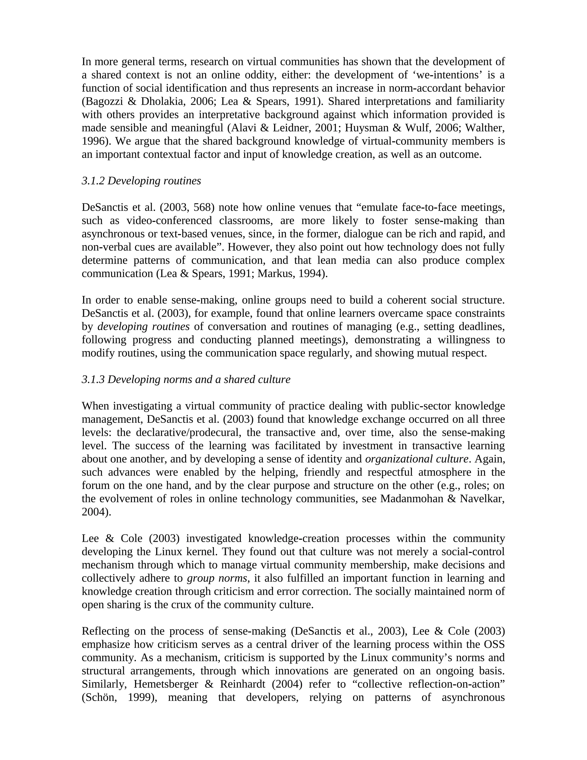 In more general terms, research on virtual communities has shown that the development of
a shared context is not an online oddity, either: the development of ‘we-intentions’ is a
function of social identification and thus represents an increase in norm-accordant behavior
(Bagozzi & Dholakia, 2006; Lea & Spears, 1991). Shared interpretations and familiarity
with others provides an interpretative background against which information provided is
made sensible and meaningful (Alavi & Leidner, 2001; Huysman & Wulf, 2006; Walther,
1996). We argue that the shared background knowledge of virtual-community members is
an important contextual factor and input of knowledge creation, as well as an outcome.
3.1.2 Developing routines
DeSanctis et al. (2003, 568) note how online venues that “emulate face-to-face meetings,
such as video-conferenced classrooms, are more likely to foster sense-making than
asynchronous or text-based venues, since, in the former, dialogue can be rich and rapid, and
non-verbal cues are available”. However, they also point out how technology does not fully
determine patterns of communication, and that lean media can also produce complex
communication (Lea & Spears, 1991; Markus, 1994).
In order to enable sense-making, online groups need to build a coherent social structure.
DeSanctis et al. (2003), for example, found that online learners overcame space constraints
by developing routines of conversation and routines of managing (e.g., setting deadlines,
following progress and conducting planned meetings), demonstrating a willingness to
modify routines, using the communication space regularly, and showing mutual respect.
3.1.3 Developing norms and a shared culture
When investigating a virtual community of practice dealing with public-sector knowledge
management, DeSanctis et al. (2003) found that knowledge exchange occurred on all three
levels: the declarative/prodecural, the transactive and, over time, also the sense-making
level. The success of the learning was facilitated by investment in transactive learning
about one another, and by developing a sense of identity and organizational culture. Again,
such advances were enabled by the helping, friendly and respectful atmosphere in the
forum on the one hand, and by the clear purpose and structure on the other (e.g., roles; on
the evolvement of roles in online technology communities, see Madanmohan & Navelkar,
2004).
Lee & Cole (2003) investigated knowledge-creation processes within the community
developing the Linux kernel. They found out that culture was not merely a social-control
mechanism through which to manage virtual community membership, make decisions and
collectively adhere to group norms, it also fulfilled an important function in learning and
knowledge creation through criticism and error correction. The socially maintained norm of
open sharing is the crux of the community culture.
Reflecting on the process of sense-making (DeSanctis et al., 2003), Lee & Cole (2003)
emphasize how criticism serves as a central driver of the learning process within the OSS
community. As a mechanism, criticism is supported by the Linux community’s norms and
structural arrangements, through which innovations are generated on an ongoing basis.
Similarly, Hemetsberger & Reinhardt (2004) refer to “collective reflection-on-action”
(Schön, 1999), meaning that developers, relying on patterns of asynchronous
 
