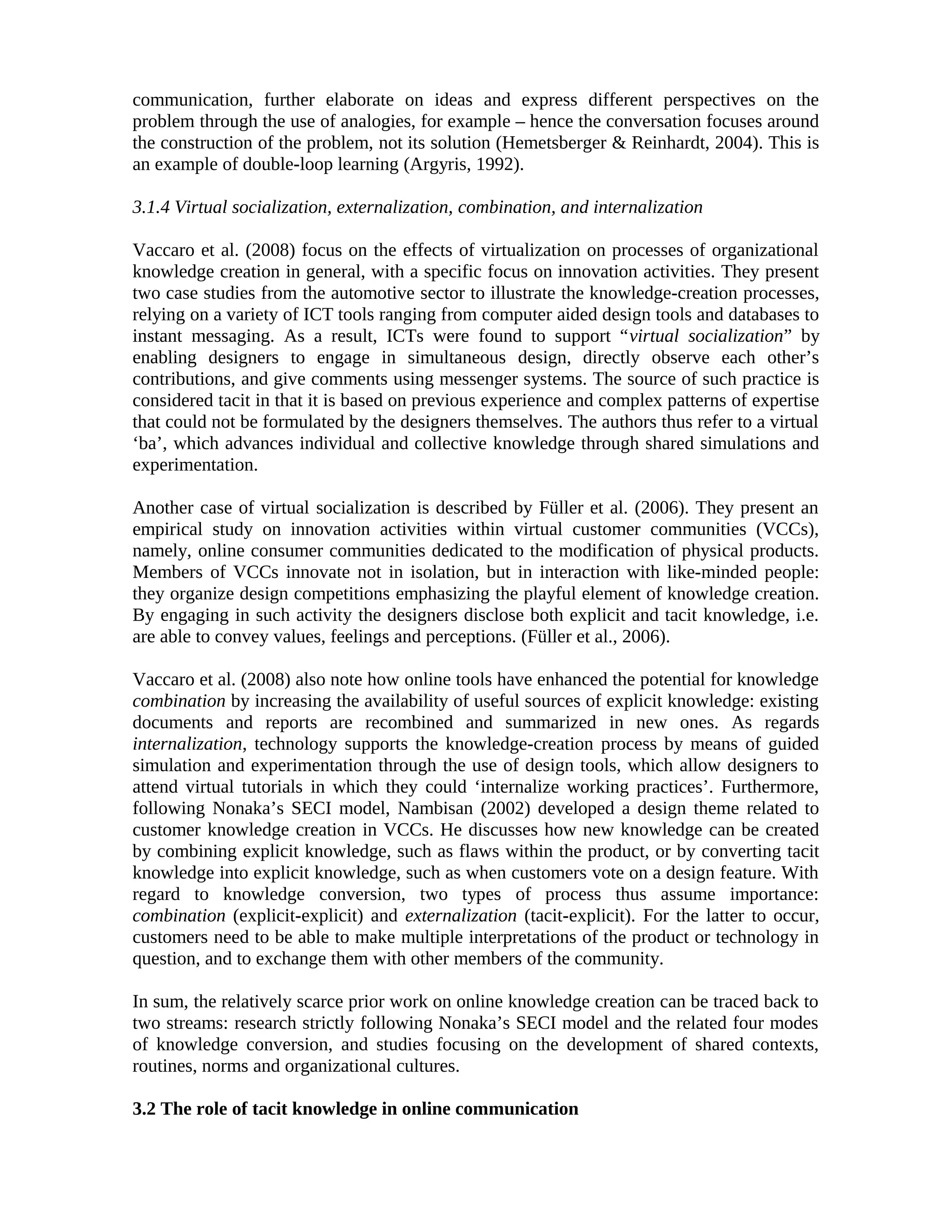 communication, further elaborate on ideas and express different perspectives on the
problem through the use of analogies, for example – hence the conversation focuses around
the construction of the problem, not its solution (Hemetsberger & Reinhardt, 2004). This is
an example of double-loop learning (Argyris, 1992).
3.1.4 Virtual socialization, externalization, combination, and internalization
Vaccaro et al. (2008) focus on the effects of virtualization on processes of organizational
knowledge creation in general, with a specific focus on innovation activities. They present
two case studies from the automotive sector to illustrate the knowledge-creation processes,
relying on a variety of ICT tools ranging from computer aided design tools and databases to
instant messaging. As a result, ICTs were found to support “virtual socialization” by
enabling designers to engage in simultaneous design, directly observe each other’s
contributions, and give comments using messenger systems. The source of such practice is
considered tacit in that it is based on previous experience and complex patterns of expertise
that could not be formulated by the designers themselves. The authors thus refer to a virtual
‘ba’, which advances individual and collective knowledge through shared simulations and
experimentation.
Another case of virtual socialization is described by Füller et al. (2006). They present an
empirical study on innovation activities within virtual customer communities (VCCs),
namely, online consumer communities dedicated to the modification of physical products.
Members of VCCs innovate not in isolation, but in interaction with like-minded people:
they organize design competitions emphasizing the playful element of knowledge creation.
By engaging in such activity the designers disclose both explicit and tacit knowledge, i.e.
are able to convey values, feelings and perceptions. (Füller et al., 2006).
Vaccaro et al. (2008) also note how online tools have enhanced the potential for knowledge
combination by increasing the availability of useful sources of explicit knowledge: existing
documents and reports are recombined and summarized in new ones. As regards
internalization, technology supports the knowledge-creation process by means of guided
simulation and experimentation through the use of design tools, which allow designers to
attend virtual tutorials in which they could ‘internalize working practices’. Furthermore,
following Nonaka’s SECI model, Nambisan (2002) developed a design theme related to
customer knowledge creation in VCCs. He discusses how new knowledge can be created
by combining explicit knowledge, such as flaws within the product, or by converting tacit
knowledge into explicit knowledge, such as when customers vote on a design feature. With
regard to knowledge conversion, two types of process thus assume importance:
combination (explicit-explicit) and externalization (tacit-explicit). For the latter to occur,
customers need to be able to make multiple interpretations of the product or technology in
question, and to exchange them with other members of the community.
In sum, the relatively scarce prior work on online knowledge creation can be traced back to
two streams: research strictly following Nonaka’s SECI model and the related four modes
of knowledge conversion, and studies focusing on the development of shared contexts,
routines, norms and organizational cultures.
3.2 The role of tacit knowledge in online communication
 