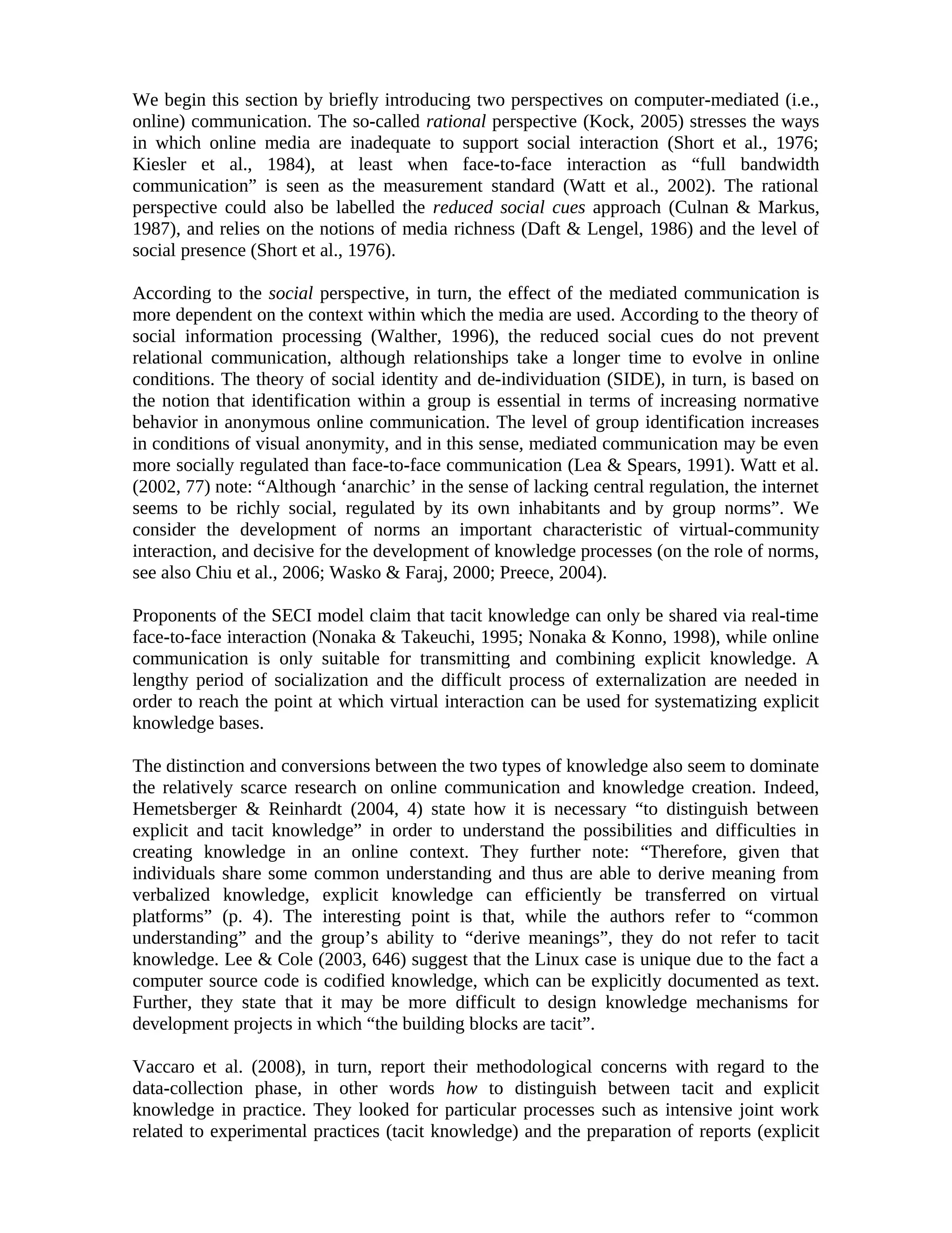We begin this section by briefly introducing two perspectives on computer-mediated (i.e.,
online) communication. The so-called rational perspective (Kock, 2005) stresses the ways
in which online media are inadequate to support social interaction (Short et al., 1976;
Kiesler et al., 1984), at least when face-to-face interaction as “full bandwidth
communication” is seen as the measurement standard (Watt et al., 2002). The rational
perspective could also be labelled the reduced social cues approach (Culnan & Markus,
1987), and relies on the notions of media richness (Daft & Lengel, 1986) and the level of
social presence (Short et al., 1976).
According to the social perspective, in turn, the effect of the mediated communication is
more dependent on the context within which the media are used. According to the theory of
social information processing (Walther, 1996), the reduced social cues do not prevent
relational communication, although relationships take a longer time to evolve in online
conditions. The theory of social identity and de-individuation (SIDE), in turn, is based on
the notion that identification within a group is essential in terms of increasing normative
behavior in anonymous online communication. The level of group identification increases
in conditions of visual anonymity, and in this sense, mediated communication may be even
more socially regulated than face-to-face communication (Lea & Spears, 1991). Watt et al.
(2002, 77) note: “Although ‘anarchic’ in the sense of lacking central regulation, the internet
seems to be richly social, regulated by its own inhabitants and by group norms”. We
consider the development of norms an important characteristic of virtual-community
interaction, and decisive for the development of knowledge processes (on the role of norms,
see also Chiu et al., 2006; Wasko & Faraj, 2000; Preece, 2004).
Proponents of the SECI model claim that tacit knowledge can only be shared via real-time
face-to-face interaction (Nonaka & Takeuchi, 1995; Nonaka & Konno, 1998), while online
communication is only suitable for transmitting and combining explicit knowledge. A
lengthy period of socialization and the difficult process of externalization are needed in
order to reach the point at which virtual interaction can be used for systematizing explicit
knowledge bases.
The distinction and conversions between the two types of knowledge also seem to dominate
the relatively scarce research on online communication and knowledge creation. Indeed,
Hemetsberger & Reinhardt (2004, 4) state how it is necessary “to distinguish between
explicit and tacit knowledge” in order to understand the possibilities and difficulties in
creating knowledge in an online context. They further note: “Therefore, given that
individuals share some common understanding and thus are able to derive meaning from
verbalized knowledge, explicit knowledge can efficiently be transferred on virtual
platforms” (p. 4). The interesting point is that, while the authors refer to “common
understanding” and the group’s ability to “derive meanings”, they do not refer to tacit
knowledge. Lee & Cole (2003, 646) suggest that the Linux case is unique due to the fact a
computer source code is codified knowledge, which can be explicitly documented as text.
Further, they state that it may be more difficult to design knowledge mechanisms for
development projects in which “the building blocks are tacit”.
Vaccaro et al. (2008), in turn, report their methodological concerns with regard to the
data-collection phase, in other words how to distinguish between tacit and explicit
knowledge in practice. They looked for particular processes such as intensive joint work
related to experimental practices (tacit knowledge) and the preparation of reports (explicit
 