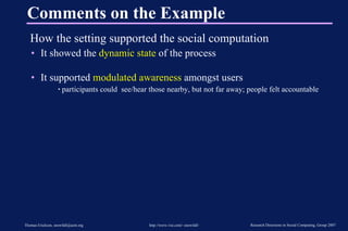 Comments on the Example How the setting supported the social computation It showed the  dynamic state  of the process It supported  modulated awareness  amongst users participants could  see/hear those nearby, but not far away; people felt accountable 