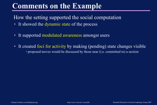 Comments on the Example How the setting supported the social computation It showed the  dynamic state  of the process It supported  modulated awareness  amongst users It created  foci for activity  by making (pending) state changes visible proposed moves would be discussed by those near (i.e. committed to) a section 
