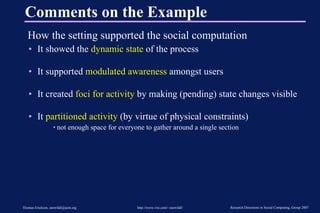 Comments on the Example How the setting supported the social computation It showed the  dynamic state  of the process It supported  modulated awareness  amongst users It created  foci for activity  by making (pending) state changes visible It  partitioned activity  (by virtue of physical constraints) not enough space for everyone to gather around a single section 