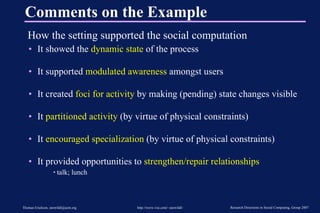 Comments on the Example How the setting supported the social computation It showed the  dynamic state  of the process It supported  modulated awareness  amongst users It created  foci for activity  by making (pending) state changes visible It  partitioned activity  (by virtue of physical constraints) It  encouraged specialization  (by virtue of physical constraints) It provided opportunities to  strengthen/repair relationships talk; lunch 