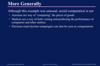 More Generally Although this example was unusual, social computation is not Auctions are way of ‘computing’ the prices of goods Markets are a way of both valuing and predicting the performance of companies and other entities Elections (and election campaigns) can also be seen as computations 