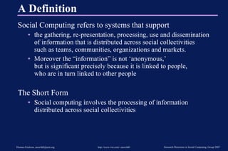 A Definition Social Computing refers to systems that support the gathering, re-presentation, processing, use and dissemination  of information that is distributed across social collectivities  such as teams, communities, organizations and markets. Moreover the “information” is not ‘anonymous,’  but is significant precisely because it is linked to people,  who are in turn linked to other people The Short Form Social computing involves the processing of information distributed across social collectivities 