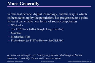 More Generally Over the last decade, digital technology, and the way in which its been taken up by the population, has progressed to a point where it can enable new forms of social computation Wikipedia The ESP Game (AKA Google Image Labeler) SlashDot Mechanical Turk FixMyStreet (or FillThatHole or SeeClickFix) For more on this topic, see “Designing Systems that Support Social Behavior,” and http://www.visi.com/~snowfall/ 