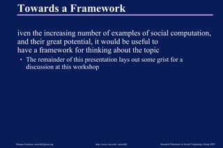 Towards a Framework Given the increasing number of examples of social computation, and their great potential, it would be useful to  have a framework for thinking about the topic The remainder of this presentation lays out some grist for a discussion at this workshop 