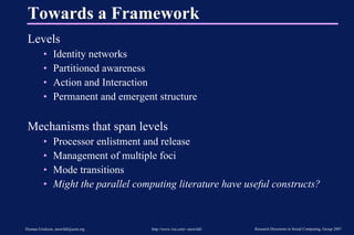 Towards a Framework Levels Identity networks Partitioned awareness Action and Interaction Permanent and emergent structure Mechanisms that span levels Processor enlistment and release Management of multiple foci Mode transitions Might the parallel computing literature have useful constructs? 
