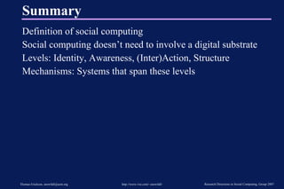 Summary Definition of social computing Social computing doesn’t need to involve a digital substrate Levels: Identity, Awareness, (Inter)Action, Structure Mechanisms: Systems that span these levels 