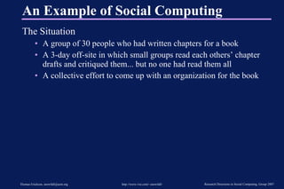 An Example of Social Computing The Situation A group of 30 people who had written chapters for a book A 3-day off-site in which small groups read each others’ chapter drafts and critiqued them... but no one had read them all A collective effort to come up with an organization for the book 