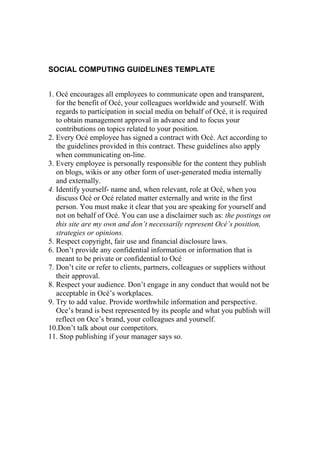 SOCIAL COMPUTING GUIDELINES TEMPLATE


1. Océ encourages all employees to communicate open and transparent,
   for the benefit of Océ, your colleagues worldwide and yourself. With
   regards to participation in social media on behalf of Océ, it is required
   to obtain management approval in advance and to focus your
   contributions on topics related to your position.
2. Every Océ employee has signed a contract with Océ. Act according to
   the guidelines provided in this contract. These guidelines also apply
   when communicating on-line.
3. Every employee is personally responsible for the content they publish
   on blogs, wikis or any other form of user-generated media internally
   and externally.
4. Identify yourself- name and, when relevant, role at Océ, when you
   discuss Océ or Océ related matter externally and write in the first
   person. You must make it clear that you are speaking for yourself and
   not on behalf of Océ. You can use a disclaimer such as: the postings on
   this site are my own and don’t necessarily represent Océ’s position,
   strategies or opinions.
5. Respect copyright, fair use and financial disclosure laws.
6. Don’t provide any confidential information or information that is
   meant to be private or confidential to Océ
7. Don’t cite or refer to clients, partners, colleagues or suppliers without
   their approval.
8. Respect your audience. Don’t engage in any conduct that would not be
   acceptable in Océ’s workplaces.
9. Try to add value. Provide worthwhile information and perspective.
   Oce’s brand is best represented by its people and what you publish will
   reflect on Oce’s brand, your colleagues and yourself.
10.Don’t talk about our competitors.
11. Stop publishing if your manager says so.
 