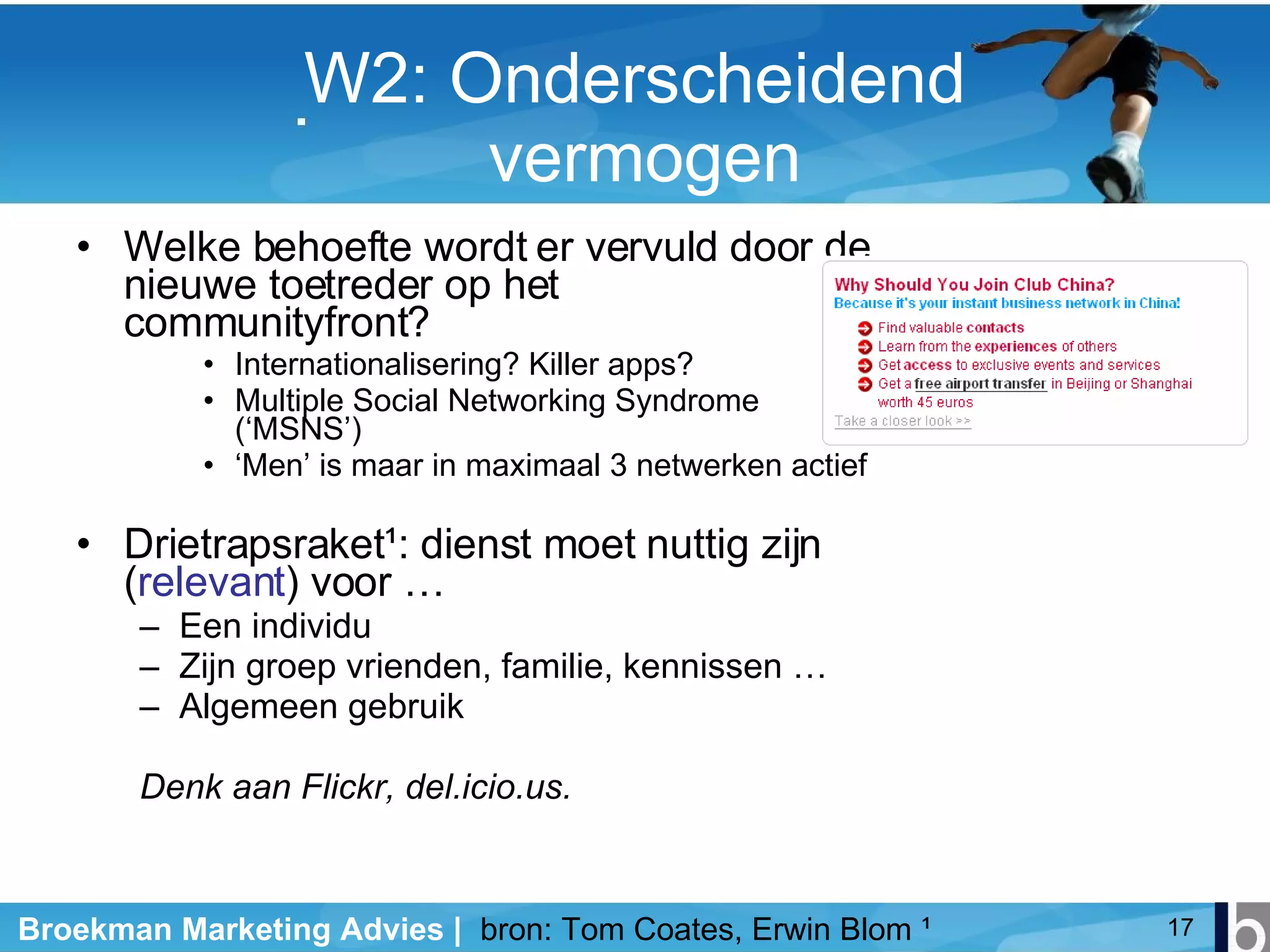 W2: Onderscheidend  vermogen Welke behoefte wordt er vervuld door de nieuwe toetreder op het communityfront? Internationalisering? Killer apps? Multiple Social Networking Syndrome (‘MSNS’) ‘ Men’ is maar in maximaal 3 netwerken actief Drietrapsraket ¹ : dienst moet nuttig zijn ( relevant ) voor … Een individu Zijn groep vrienden, familie, kennissen … Algemeen gebruik Denk aan Flickr, del.icio.us. bron: Tom Coates, Erwin Blom  ¹ 