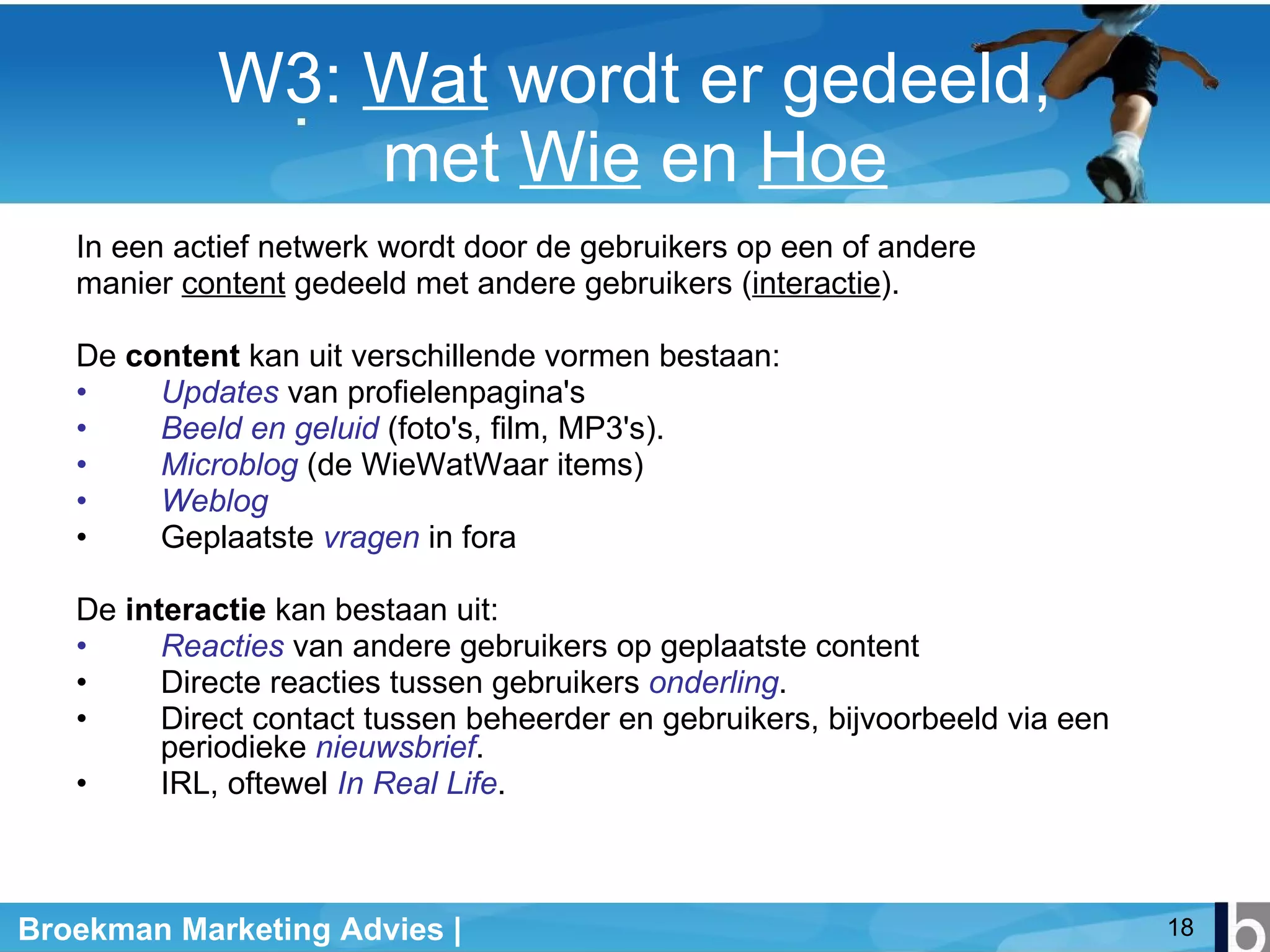 W3:  Wat  wordt er gedeeld, met  Wie  en  Hoe In een actief netwerk wordt door de gebruikers op een of andere manier  content  gedeeld met andere gebruikers ( interactie ).   De  content  kan uit verschillende vormen bestaan: Updates  van profielenpagina's Beeld en geluid  (foto's, film, MP3's).  Microblog  (de WieWatWaar items) Weblog Geplaatste  vragen  in fora De  interactie  kan bestaan uit: Reacties  van andere gebruikers op geplaatste content Directe reacties tussen gebruikers  onderling . Direct contact tussen beheerder en gebruikers, bijvoorbeeld via een periodieke  nieuwsbrief .  IRL, oftewel  In Real Life .  