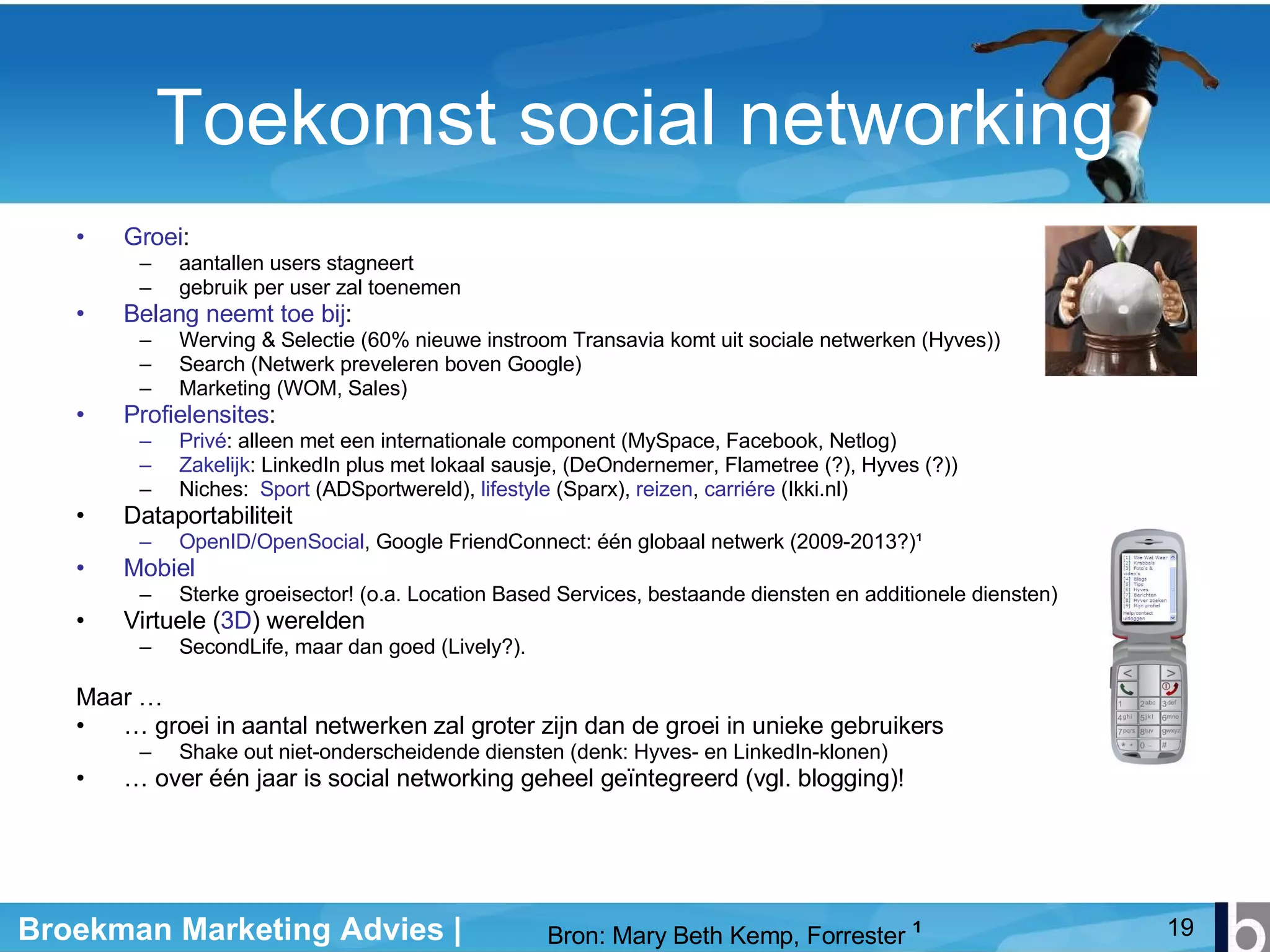 Toekomst social networking Groei : aantallen users stagneert gebruik per user zal toenemen Belang neemt toe bij : Werving & Selectie (60% nieuwe instroom Transavia komt uit sociale netwerken (Hyves)) Search (Netwerk preveleren boven Google) Marketing (WOM, Sales) Profielensites :  Privé : alleen met een internationale component (MySpace, Facebook, Netlog) Zakelijk : LinkedIn plus met lokaal sausje, (DeOndernemer, Flametree (?), Hyves (?)) Niches:  Sport  (ADSportwereld),  lifestyle  (Sparx),  reizen ,  carriére  (Ikki.nl) Dataportabiliteit OpenID/OpenSocial , Google FriendConnect: één globaal netwerk (2009-2013?) ¹ Mobiel Sterke groeisector! (o.a. Location Based Services, bestaande diensten en additionele diensten) Virtuele ( 3D ) werelden SecondLife, maar dan goed (Lively?).  Maar … …  groei in aantal netwerken zal groter zijn dan de groei in unieke gebruikers Shake out niet-onderscheidende diensten (denk: Hyves- en LinkedIn-klonen) …  over één jaar is social networking geheel geïntegreerd (vgl. blogging)! Bron: Mary Beth Kemp, Forrester  ¹ 