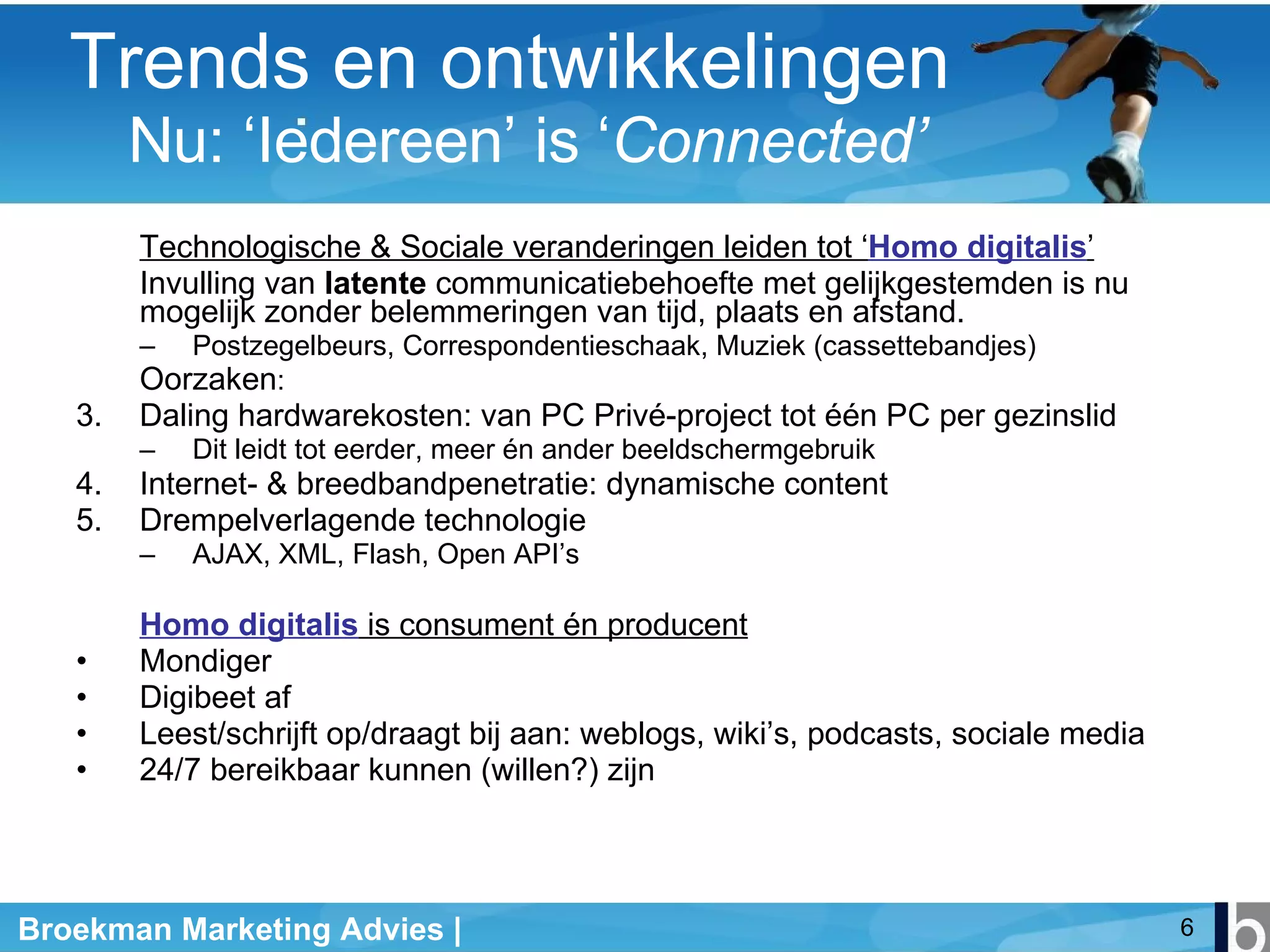 Technologische & Sociale veranderingen leiden tot ‘ Homo digitalis ’ Invulling van  latente  communicatiebehoefte met gelijkgestemden is nu mogelijk zonder belemmeringen van tijd, plaats en afstand. Postzegelbeurs, Correspondentieschaak, Muziek (cassettebandjes) Oorzaken : Daling hardwarekosten: van PC Privé-project tot één PC per gezinslid Dit leidt tot eerder, meer én ander beeldschermgebruik Internet- & breedbandpenetratie: dynamische content Drempelverlagende technologie AJAX, XML, Flash, Open API’s Homo digitalis  is consument én producent Mondiger Digibeet af Leest/schrijft op/draagt bij aan: weblogs, wiki’s, podcasts, sociale media 24/7 bereikbaar kunnen (willen?) zijn Trends en ontwikkelingen     Nu: ‘Iedereen’ is ‘ Connected’ 