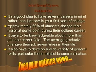 Select Several Careers,
Not Just One
 It’s a good idea to have several careers in mind
rather than just one in your first year of college.
 Approximately 60% of students change their
major at some point during their college career.
 It pays to be knowledgeable about more than
just one career field. The average graduate
changes their job seven times in their life.
 It also pays to develop a wide variety of general
skills, particular those related to communication.
 