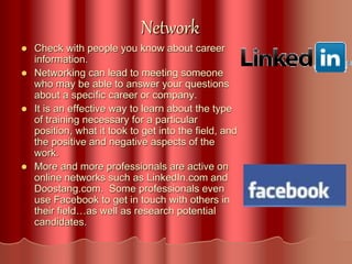 Network
 Check with people you know about career
information.
 Networking can lead to meeting someone
who may be able to answer your questions
about a specific career or company.
 It is an effective way to learn about the type
of training necessary for a particular
position, what it took to get into the field, and
the positive and negative aspects of the
work.
 More and more professionals are active on
online networks such as LinkedIn.com and
Doostang.com. Some professionals even
use Facebook to get in touch with others in
their field…as well as research potential
candidates.
 